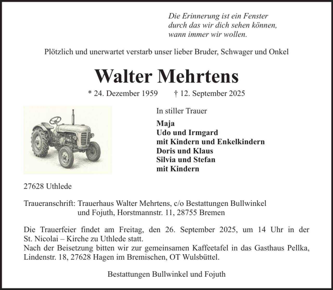 <p>Die Erinnerung ist ein Fenster<br />durch das wir dich sehen können,<br />wann immer wir wollen.<br />Plötzlich und unerwartet verstarb unser lieber Bruder, Schwager und Onkel</p><p>Walter Mehrtens<br />* 24. Dezember 1959</p><p>† 12. September 2025</p><p>In stiller Trauer<br />Maja<br />Udo und Irmgard<br />mit Kindern und Enkelkindern<br />Doris und Klaus<br />Silvia und Stefan<br />mit Kindern<br />27628 Uthlede<br />Traueranschrift: Trauerhaus Walter Mehrtens, c/o Bestattungen Bullwinkel<br />und Fojuth, Horstmannstr. 11, 28755 Bremen<br />Die Trauerfeier findet am Freitag, den 26. September 2025, um 14 Uhr in der<br />St. Nicolai – Kirche zu Uthlede statt.<br />Nach der Beisetzung bitten wir zur gemeinsamen Kaffeetafel in das Gasthaus Pellka,<br />Lindenstr. 18, 27628 Hagen im Bremischen, OT Wulsbüttel.<br />Bestattungen Bullwinkel und Fojuth</p>