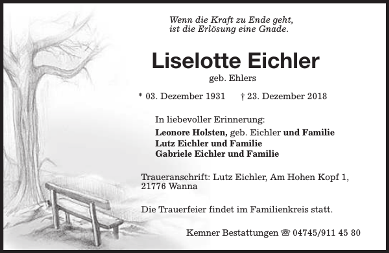 <p>Wenn die Kraft zu Ende geht,<br />ist die Erlösung eine Gnade.</p><p>Liselotte Eichler<br />geb. Ehlers</p><p>* 03. Dezember 1931</p><p>† 23. Dezember 2018</p><p>In liebevoller Erinnerung:<br />Leonore Holsten, geb. Eichler und Familie<br />Lutz Eichler und Familie<br />Gabriele Eichler und Familie<br />Traueranschrift: Lutz Eichler, Am Hohen Kopf 1,<br />21776 Wanna<br />Die Trauerfeier findet im Familienkreis statt.<br />Kemner Bestattungen s 04745/911 45 80</p>