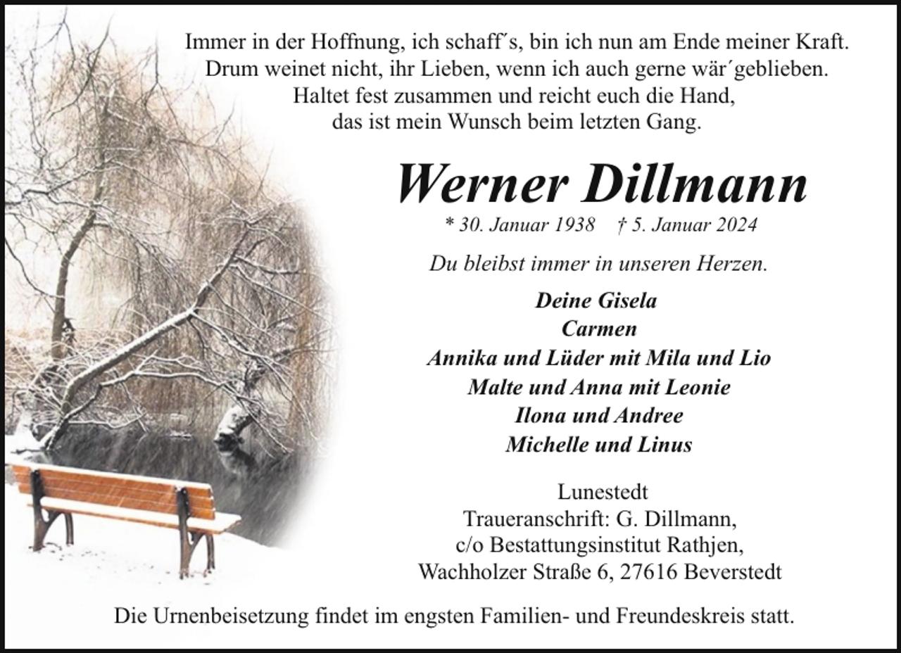 <p>Immer in der Hoffnung, ich schaff´s, bin ich nun am Ende meiner Kraft.<br />Drum weinet nicht, ihr Lieben, wenn ich auch gerne wär´geblieben.<br />Haltet fest zusammen und reicht euch die Hand,<br />das ist mein Wunsch beim letzten Gang.</p><p>Werner Dillmann<br />* 30. Januar 1938</p><p>† 5. Januar 2024</p><p>Du bleibst immer in unseren Herzen.<br />Deine Gisela<br />Carmen<br />Annika und Lüder mit Mila und Lio<br />Malte und Anna mit Leonie<br />Ilona und Andree<br />Michelle und Linus<br />Lunestedt<br />Traueranschrift: G. Dillmann,<br />c/o Bestattungsinstitut Rathjen,<br />Wachholzer Straße 6, 27616 Beverstedt<br />Die Urnenbeisetzung findet im engsten Familien- und Freundeskreis statt.</p>