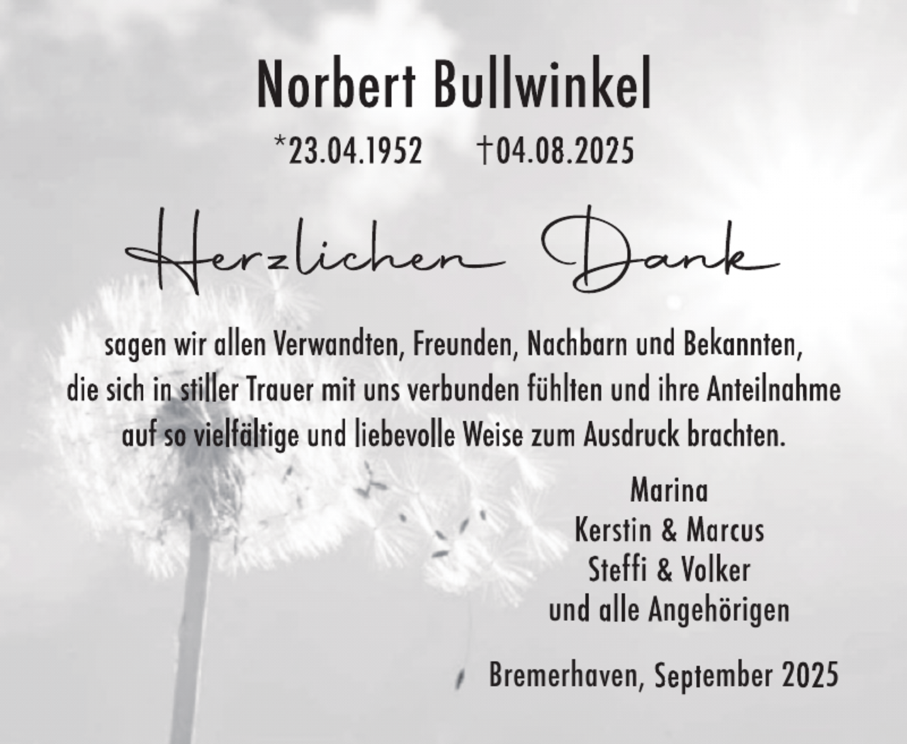 <p>Norbert Bullwinkel<br />*23.04.1952</p>
<p>04.08.2025</p>
<p>Hee lic<br />Herzli<br />iche<br />chen<br />e Dan<br />Daank<br />n<br />sagen wir allen Verwandten, Freunden, Nachbarn und Bekannten,<br />die sich in stiller Trauer mit uns verbunden fühlten und ihre Anteilnahme<br />auf so vielfältige und liebevolle Weise zum Ausdruck brachten.<br />Marina<br />Kerstin &amp; Marcus<br />Steffi &amp; Volker<br />und alle Angehörigen<br />Bremerhaven, September 2025</p>