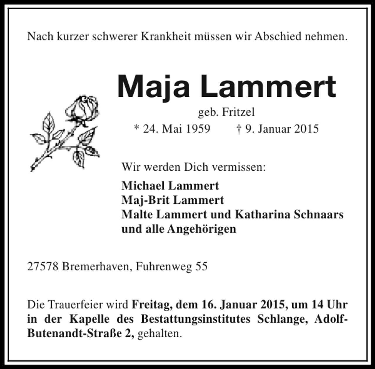 <p>Nach kurzer schwerer Krankheit müssen wir Abschied nehmen.</p><p>Maja Lammert<br />geb. Fritzel<br />* 24. Mai 1959<br />† 9. Januar 2015</p><p>Wir werden Dich vermissen:<br />Michael Lammert<br />Maj-Brit Lammert<br />Malte Lammert und Katharina Schnaars<br />und alle Angehörigen<br />27578 Bremerhaven, Fuhrenweg 55<br />Die Trauerfeier wird Freitag, dem 16. Januar 2015, um 14 Uhr<br />in der Kapelle des Bestattungsinstitutes Schlange, AdolfButenandt-Straße 2, gehalten.</p>