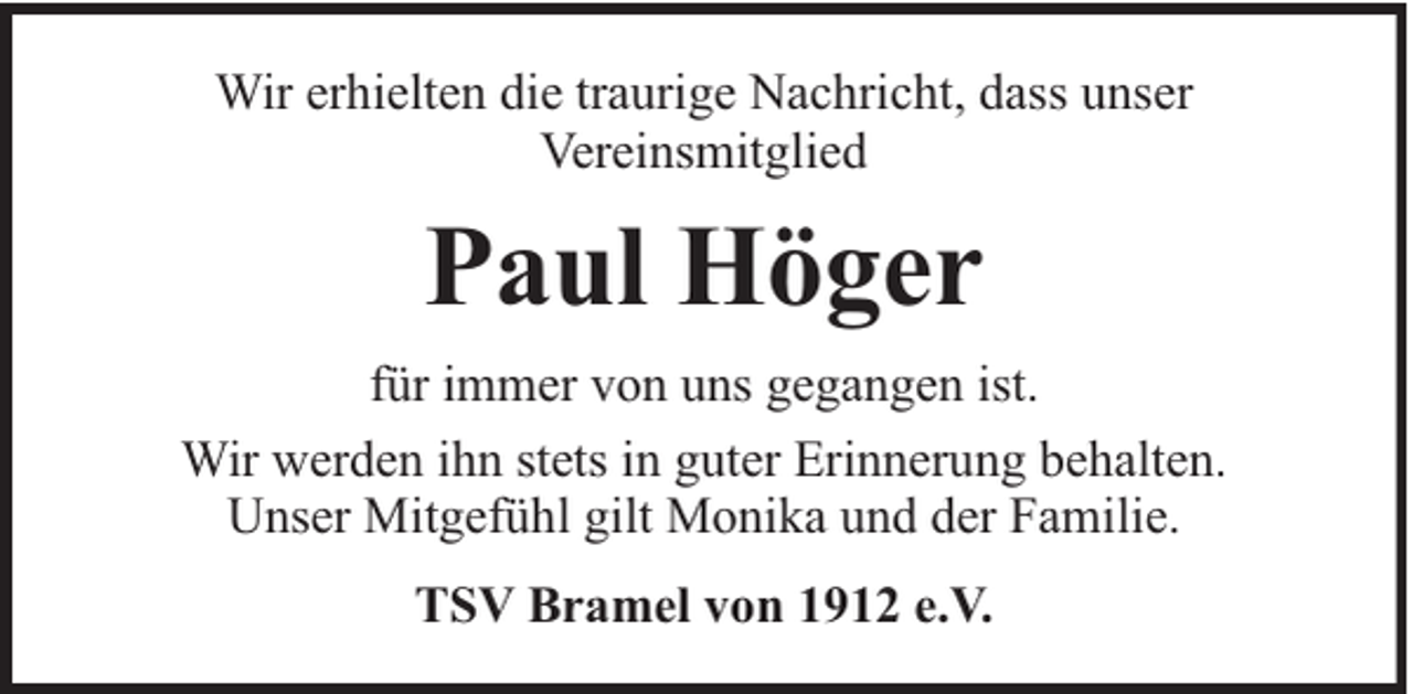 <p>Wir erhielten die traurige Nachricht, dass unser<br />Vereinsmitglied</p><p>Paul Höger<br />für immer von uns gegangen ist.<br />Wir werden ihn stets in guter Erinnerung behalten.<br />Unser Mitgefühl gilt Monika und der Familie.<br />TSV Bramel von 1912 e.V.</p>