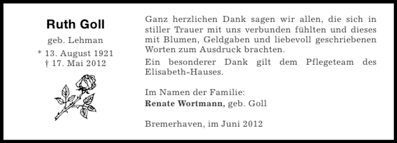 <p>Ruth Goll<br />geb. Lehman<br />* 13. August 1921<br />† 17. Mai 2012</p><p>Ganz herzlichen Dank sagen wir allen, die sich in<br />stiller Trauer mit uns verbunden fühlten und dieses<br />mit Blumen, Geldgaben und liebevoll geschriebenen<br />Worten zum Ausdruck brachten.<br />Ein besonderer Dank gilt dem Pflegeteam des<br />Elisabeth-Hauses.<br />Im Namen der Familie:<br />Renate Wortmann, geb. Goll<br />Bremerhaven, im Juni 2012</p>