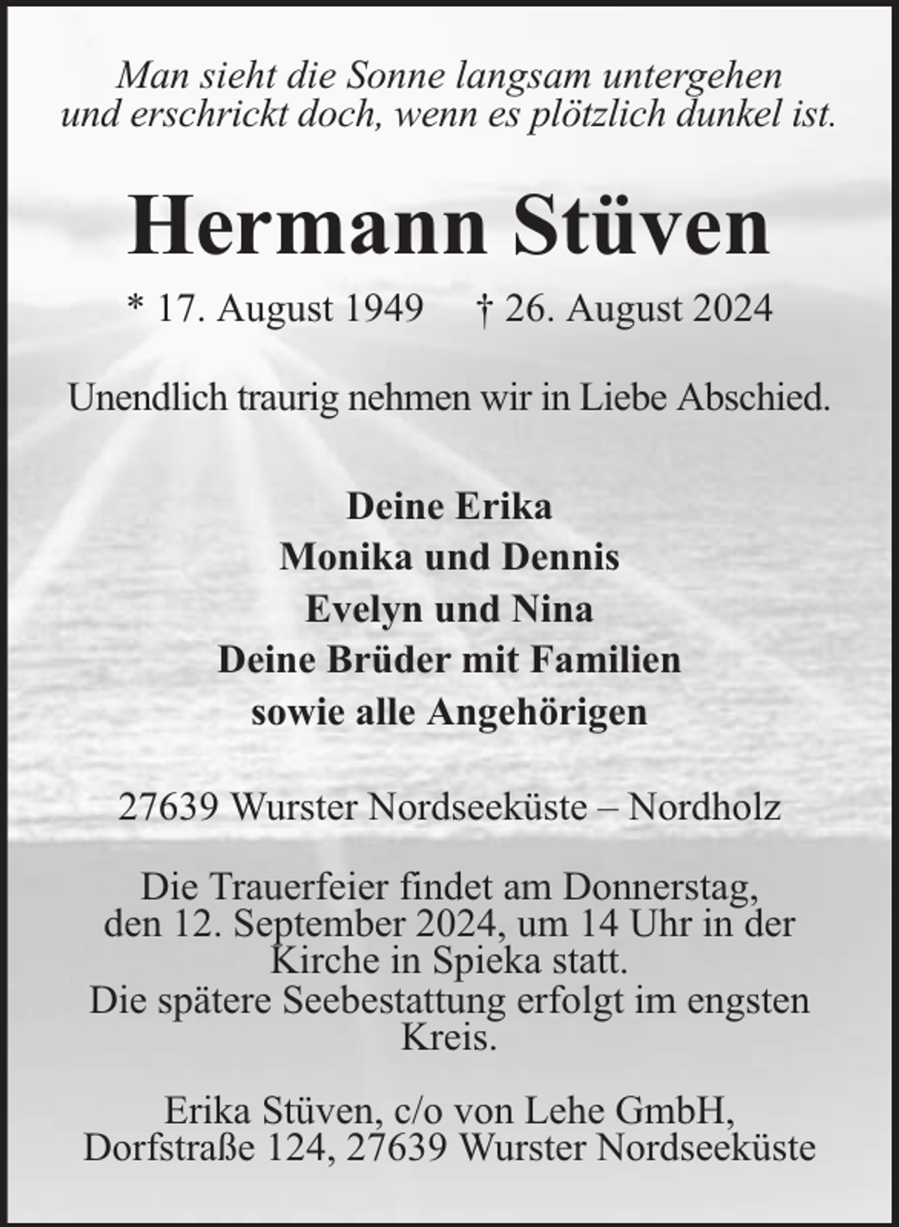 <p>Man sieht die Sonne langsam untergehen<br />und erschrickt doch, wenn es plötzlich dunkel ist.</p><p>Hermann Stüven</p><p>* 17. August 1949</p><p>† 26. August 2024</p><p>Unendlich traurig nehmen wir in Liebe Abschied.<br />Deine Erika<br />Monika und Dennis<br />Evelyn und Nina<br />Deine Brüder mit Familien<br />sowie alle Angehörigen<br />27639 Wurster Nordseeküste – Nordholz<br />Die Trauerfeier findet am Donnerstag,<br />den 12. September 2024, um 14 Uhr in der<br />Kirche in Spieka statt.<br />Die spätere Seebestattung erfolgt im engsten<br />Kreis.<br />Erika Stüven, c/o von Lehe GmbH,<br />Dorfstraße 124, 27639 Wurster Nordseeküste</p>