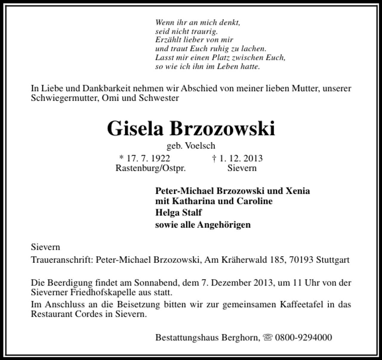 <p>Wenn ihr an mich denkt,<br />seid nicht traurig.<br />Erzählt lieber von mir<br />und traut Euch ruhig zu lachen.<br />Lasst mir einen Platz zwischen Euch,<br />so wie ich ihn im Leben hatte.</p><p>In Liebe und Dankbarkeit nehmen wir Abschied von meiner lieben Mutter, unserer<br />Schwiegermutter, Omi und Schwester</p><p>Gisela Brzozowski<br />geb. Voelsch<br />* 17. 7. 1922<br />† 1. 12. 2013<br />Rastenburg/Ostpr.<br />Sievern</p><p>Peter-Michael Brzozowski und Xenia<br />mit Katharina und Caroline<br />Helga Stalf<br />sowie alle Angehörigen<br />Sievern<br />Traueranschrift: Peter-Michael Brzozowski, Am Kräherwald 185, 70193 Stuttgart<br />Die Beerdigung findet am Sonnabend, dem 7. Dezember 2013, um 11 Uhr von der<br />Sieverner Friedhofskapelle aus statt.<br />Im Anschluss an die Beisetzung bitten wir zur gemeinsamen Kaffeetafel in das<br />Restaurant Cordes in Sievern.<br />Bestattungshaus Berghorn, s 0800-9294000</p>