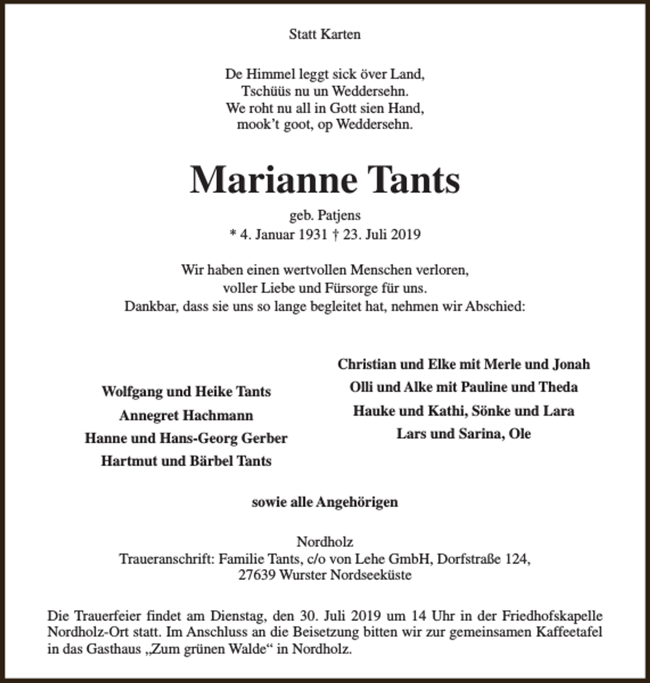 <p>Statt Karten<br />De Himmel leggt sick över Land,<br />Tschüüs nu un Weddersehn.<br />We roht nu all in Gott sien Hand,<br />mook’t goot, op Weddersehn.</p><p>Marianne Tants<br />geb. Patjens<br />* 4. Januar 1931 † 23. Juli 2019</p><p>Wir haben einen wertvollen Menschen verloren,<br />voller Liebe und Fürsorge für uns.<br />Dankbar, dass sie uns so lange begleitet hat, nehmen wir Abschied:</p><p>Christian und Elke mit Merle und Jonah<br />Wolfgang und Heike Tants<br />Annegret Hachmann<br />Hanne und Hans-Georg Gerber</p><p>Olli und Alke mit Pauline und Theda<br />Hauke und Kathi, Sönke und Lara<br />Lars und Sarina, Ole</p><p>Hartmut und Bärbel Tants<br />sowie alle Angehörigen<br />Nordholz<br />Traueranschrift: Familie Tants, c/o von Lehe GmbH, Dorfstraße 124,<br />27639 Wurster Nordseeküste<br />Die Trauerfeier findet am Dienstag, den 30. Juli 2019 um 14 Uhr in der Friedhofskapelle<br />Nordholz-Ort statt. Im Anschluss an die Beisetzung bitten wir zur gemeinsamen Kaffeetafel<br />in das Gasthaus „Zum grünen Walde“ in Nordholz.</p>