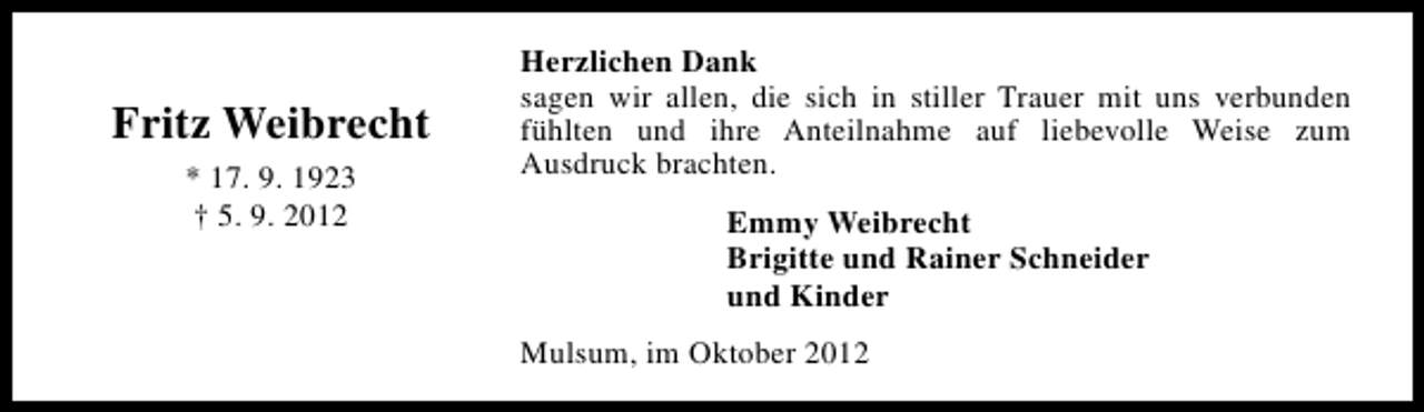 <p>Fritz Weibrecht<br />* 17. 9. 1923<br />† 5. 9. 2012</p><p>Herzlichen Dank<br />sagen wir allen, die sich in stiller Trauer mit uns verbunden<br />fühlten und ihre Anteilnahme auf liebevolle Weise zum<br />Ausdruck brachten.<br />Emmy Weibrecht<br />Brigitte und Rainer Schneider<br />und Kinder<br />Mulsum, im Oktober 2012</p>