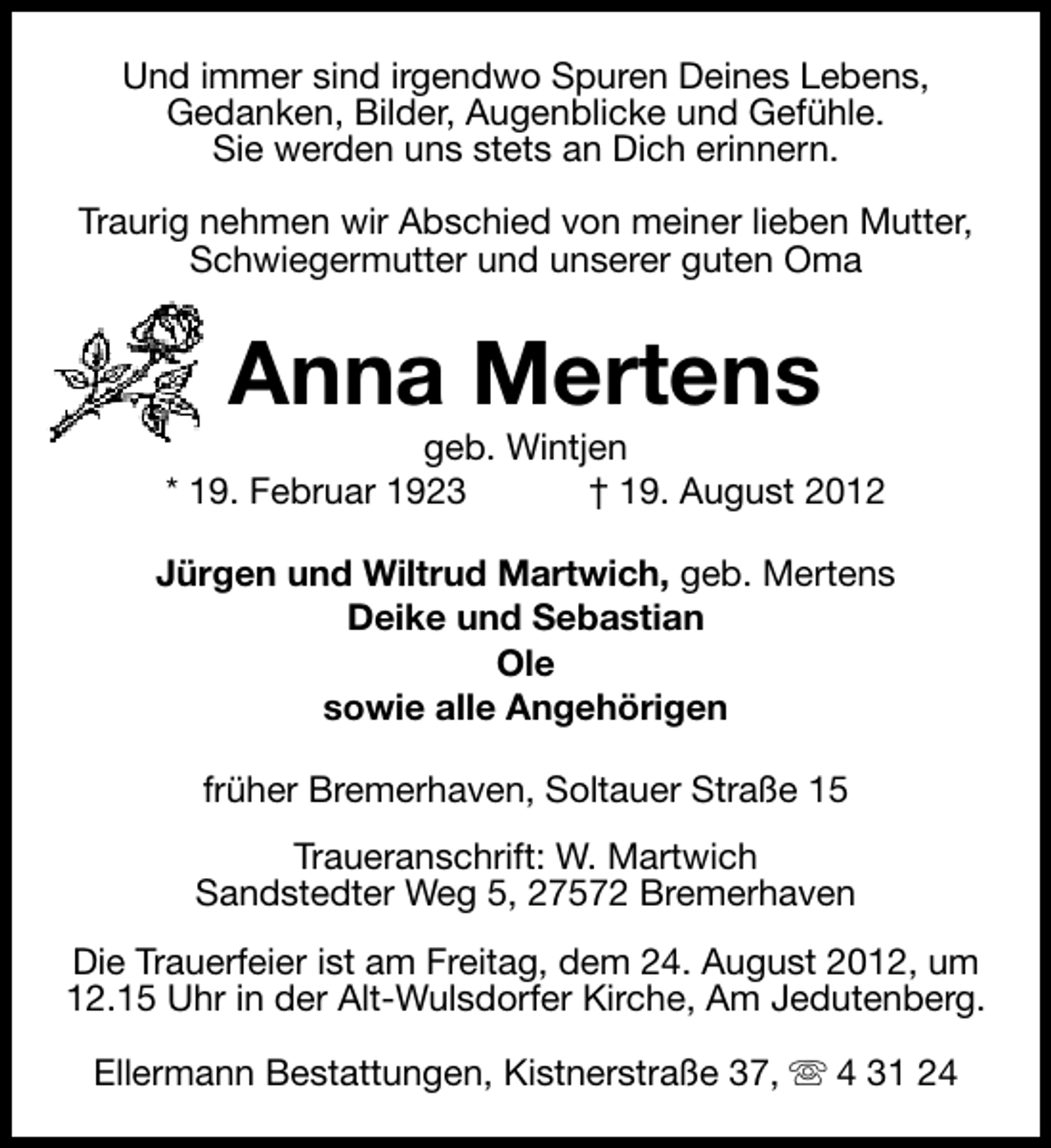 <p>Und immer sind irgendwo Spuren Deines Lebens,<br />Gedanken, Bilder, Augenblicke und Gefühle.<br />Sie werden uns stets an Dich erinnern.<br />Traurig nehmen wir Abschied von meiner lieben Mutter,<br />Schwiegermutter und unserer guten Oma</p><p>Anna Mertens</p><p>geb. Wintjen<br />* 19. Februar 1923<br />† 19. August 2012<br />Jürgen und Wiltrud Martwich, geb. Mertens<br />Deike und Sebastian<br />Ole<br />sowie alle Angehörigen<br />früher Bremerhaven, Soltauer Straße 15<br />Traueranschrift: W. Martwich<br />Sandstedter Weg 5, 27572 Bremerhaven<br />Die Trauerfeier ist am Freitag, dem 24. August 2012, um<br />12.15 Uhr in der Alt-Wulsdorfer Kirche, Am Jedutenberg.<br />Ellermann Bestattungen, Kistnerstraße 37, s 4 31 24</p>