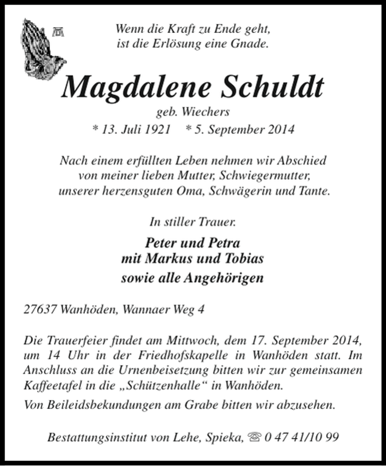 <p>Wenn die Kraft zu Ende geht,<br />ist die Erlösung eine Gnade.</p><p>Magdalene Schuldt<br />geb. Wiechers<br />* 13. Juli 1921 * 5. September 2014</p><p>Nach einem erfüllten Leben nehmen wir Abschied<br />von meiner lieben Mutter, Schwiegermutter,<br />unserer herzensguten Oma, Schwägerin und Tante.<br />In stiller Trauer.</p><p>Peter und Petra<br />mit Markus und Tobias<br />sowie alle Angehörigen<br />27637 Wanhöden, Wannaer Weg 4<br />Die Trauerfeier findet am Mittwoch, dem 17. September 2014,<br />um 14 Uhr in der Friedhofskapelle in Wanhöden statt. Im<br />Anschluss an die Urnenbeisetzung bitten wir zur gemeinsamen<br />Kaffeetafel in die „Schützenhalle“ in Wanhöden.<br />Von Beileidsbekundungen am Grabe bitten wir abzusehen.<br />Bestattungsinstitut von Lehe, Spieka, s 0 47 41/10 99</p>