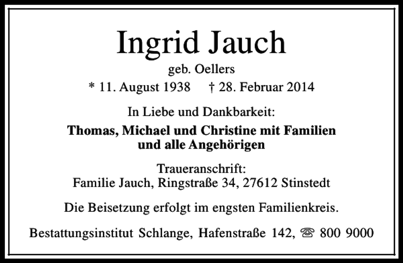 <p>Ingrid Jauch</p><p>geb. Oellers<br />* 11. August 1938 † 28. Februar 2014<br />In Liebe und Dankbarkeit:<br />Thomas, Michael und Christine mit Familien<br />und alle Angehörigen<br />Traueranschrift:<br />Familie Jauch, Ringstraße 34, 27612 Stinstedt<br />Die Beisetzung erfolgt im engsten Familienkreis.<br />Bestattungsinstitut Schlange, Hafenstraße 142, s 800 9000</p>