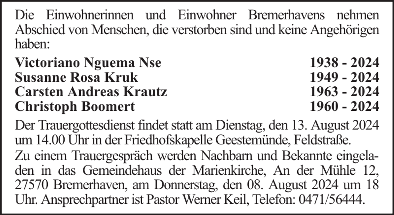 <p>Die Einwohnerinnen und Einwohner Bremerhavens nehmen<br />Abschied von Menschen, die verstorben sind und keine Angehörigen<br />haben:<br />Victoriano Nguema Nse<br />1938 - 2024<br />Susanne Rosa Kruk<br />1949 - 2024<br />Carsten Andreas Krautz<br />1963 - 2024<br />Christoph Boomert<br />1960 - 2024<br />Der Trauergottesdienst findet statt am Dienstag, den 13. August 2024<br />um 14.00 Uhr in der Friedhofskapelle Geestemünde, Feldstraße.<br />Zu einem Trauergespräch werden Nachbarn und Bekannte eingeladen in das Gemeindehaus der Marienkirche, An der Mühle 12,<br />27570 Bremerhaven, am Donnerstag, den 08. August 2024 um 18<br />Uhr. Ansprechpartner ist Pastor Werner Keil, Telefon: 0471/56444.</p>