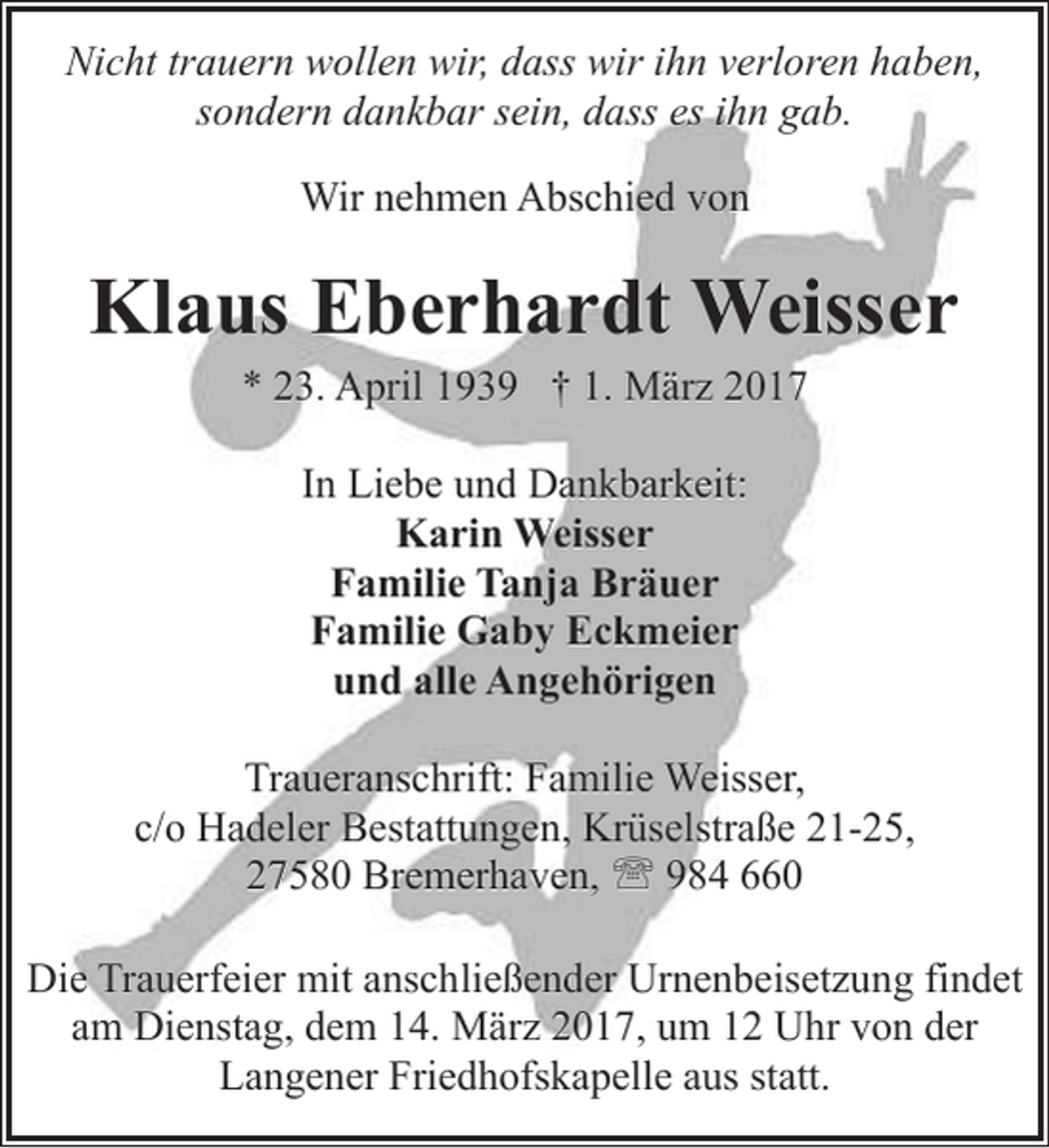 <p>Nicht trauern wollen wir, dass wir ihn verloren haben,<br />sondern dankbar sein, dass es ihn gab.<br />Wir nehmen Abschied von</p><p>Klaus Eberhardt Weisser<br />* 23. April 1939 † 1. März 2017<br />In Liebe und Dankbarkeit:<br />Karin Weisser<br />Familie Tanja Bräuer<br />Familie Gaby Eckmeier<br />und alle Angehörigen<br />Traueranschrift: Familie Weisser,<br />c/o Hadeler Bestattungen, Krüselstraße 21-25,<br />27580 Bremerhaven, ' 984 660<br />Die Trauerfeier mit anschließender Urnenbeisetzung findet<br />am Dienstag, dem 14. März 2017, um 12 Uhr von der<br />Langener Friedhofskapelle aus statt.</p>