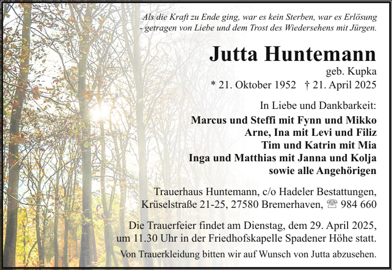 <p>Als die Kraft zu Ende ging, war es kein Sterben, war es Erlösung<br />- getragen von Liebe und dem Trost des Wiedersehens mit Jürgen.</p><p>Jutta Huntemann</p><p>geb. Kupka<br />* 21. Oktober 1952 † 21. April 2025</p><p>In Liebe und Dankbarkeit:<br />Marcus und Steffi mit Fynn und Mikko<br />Arne, Ina mit Levi und Filiz<br />Tim und Katrin mit Mia<br />Inga und Matthias mit Janna und Kolja<br />sowie alle Angehörigen<br />Trauerhaus Huntemann, c/o Hadeler Bestattungen,<br />Krüselstraße 21-25, 27580 Bremerhaven, ' 984 660<br />Die Trauerfeier findet am Dienstag, dem 29. April 2025,<br />um 11.30 Uhr in der Friedhofskapelle Spadener Höhe statt.<br />Von Trauerkleidung bitten wir auf Wunsch von Jutta abzusehen.</p>