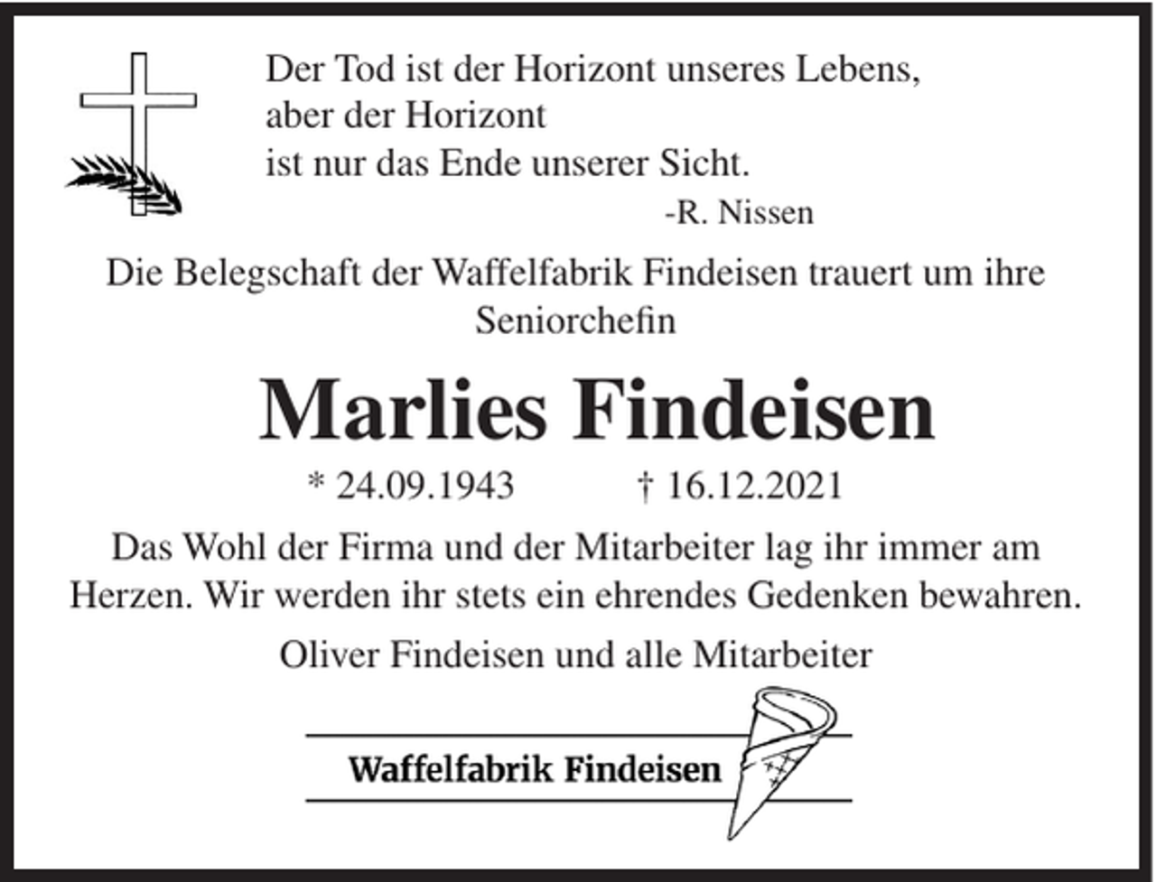 <p>Der Tod ist der Horizont unseres Lebens,<br />aber der Horizont<br />ist nur das Ende unserer Sicht.<br />-R. Nissen</p><p>Die Belegschaft der Waffelfabrik Findeisen trauert um ihre<br />Seniorchefin</p><p>Marlies Findeisen<br />* 24.09.1943</p><p>† 16.12.2021</p><p>Das Wohl der Firma und der Mitarbeiter lag ihr immer am<br />Herzen. Wir werden ihr stets ein ehrendes Gedenken bewahren.<br />Oliver Findeisen und alle Mitarbeiter</p>