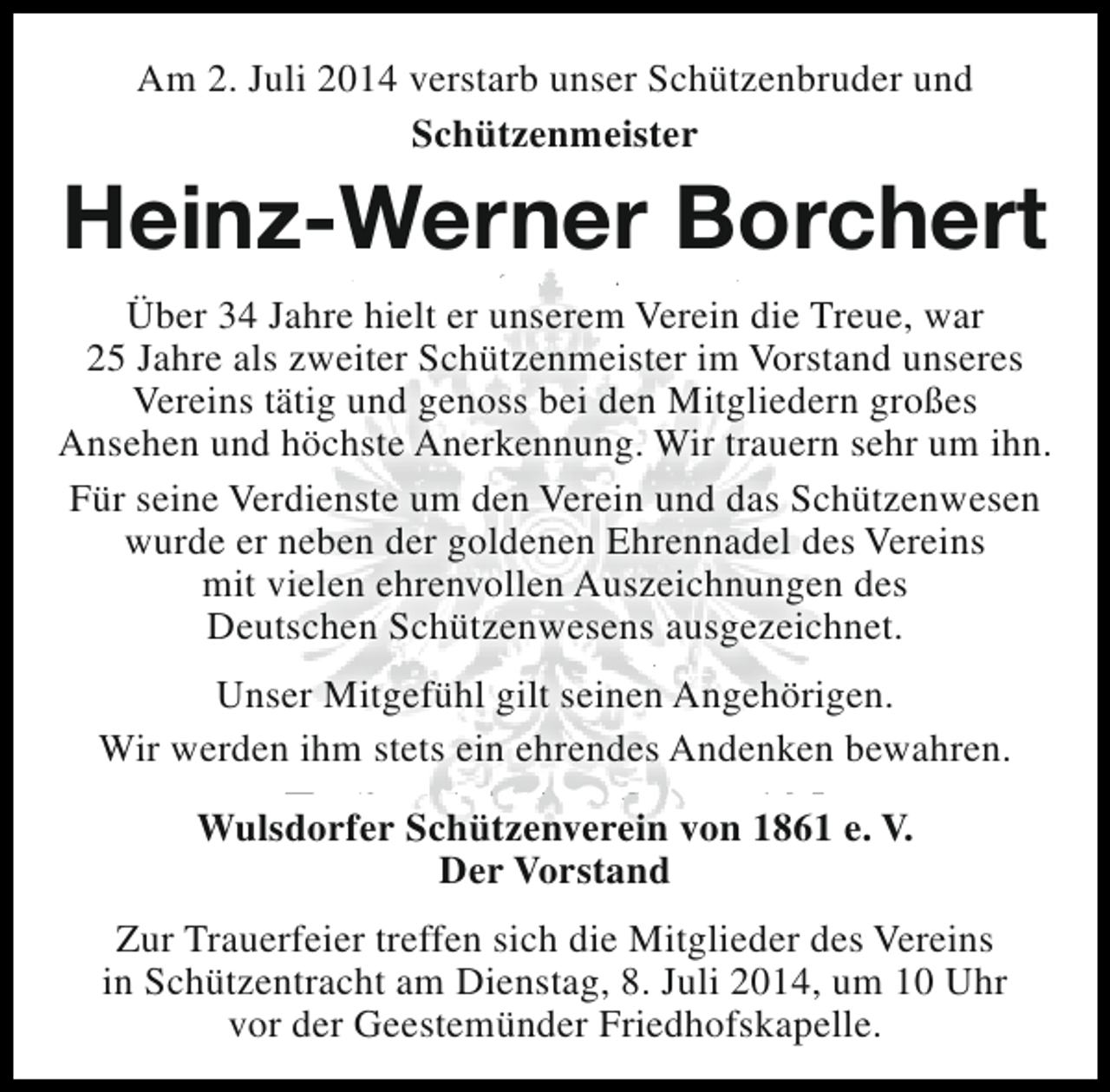 <p>Am 2. Juli 2014 verstarb unser Schützenbruder und<br />Schützenmeister</p><p>Heinz-Werner Borchert<br />Über 34 Jahre hielt er unserem Verein die Treue, war<br />25 Jahre als zweiter Schützenmeister im Vorstand unseres<br />Vereins tätig und genoss bei den Mitgliedern großes<br />Ansehen und höchste Anerkennung. Wir trauern sehr um ihn.<br />Für seine Verdienste um den Verein und das Schützenwesen<br />wurde er neben der goldenen Ehrennadel des Vereins<br />mit vielen ehrenvollen Auszeichnungen des<br />Deutschen Schützenwesens ausgezeichnet.<br />Unser Mitgefühl gilt seinen Angehörigen.<br />Wir werden ihm stets ein ehrendes Andenken bewahren.<br />Wulsdorfer Schützenverein von 1861 e. V.<br />Der Vorstand<br />Zur Trauerfeier treffen sich die Mitglieder des Vereins<br />in Schützentracht am Dienstag, 8. Juli 2014, um 10 Uhr<br />vor der Geestemünder Friedhofskapelle.</p>