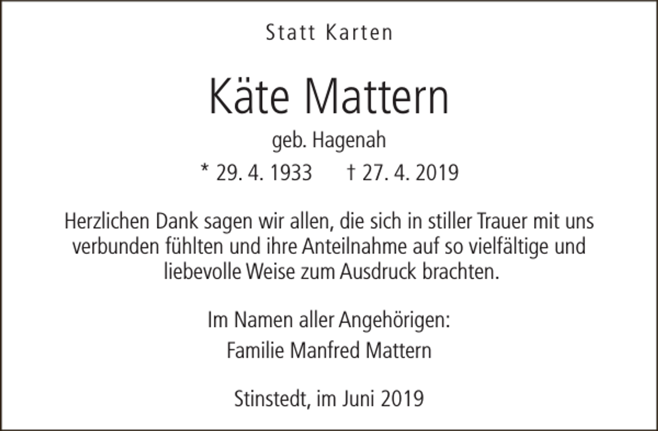 <p>Statt Karten</p><p>Käte Mattern</p><p>geb. Hagenah<br />* 29. 4. 1933 † 27. 4. 2019<br />Herzlichen Dank sagen wir allen, die sich in stiller Trauer mit uns<br />verbunden fühlten und ihre Anteilnahme auf so vielfältige und<br />liebevolle Weise zum Ausdruck brachten.<br />Im Namen aller Angehörigen:<br />Familie Manfred Mattern<br />Stinstedt, im Juni 2019</p>