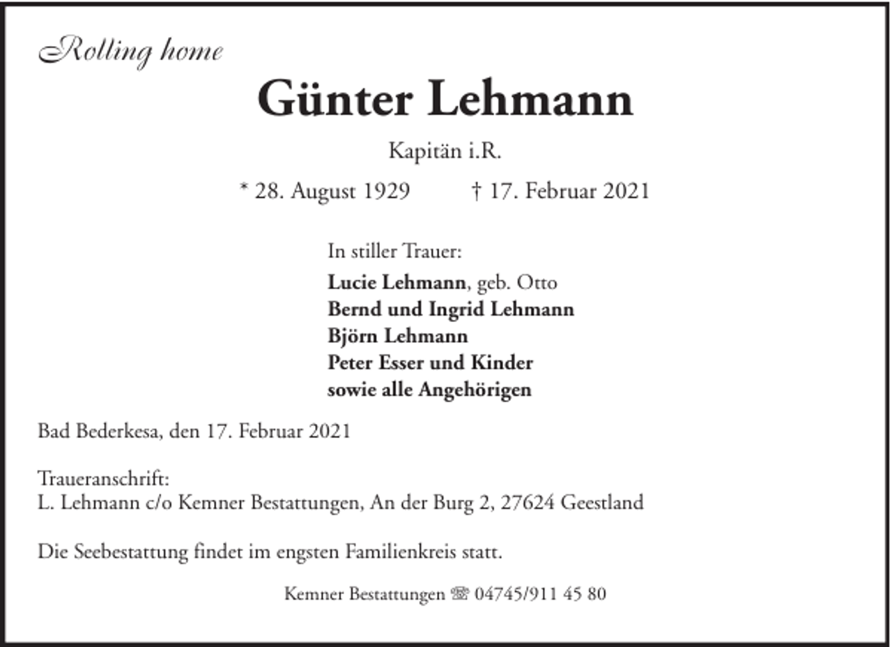 <p>Rolling home</p><p>Günter Lehmann<br />Kapitän i.R.<br />* 28. August 1929</p><p>† 17. Februar 2021</p><p>In stiller Trauer:<br />Lucie Lehmann, geb. Otto<br />Bernd und Ingrid Lehmann<br />Björn Lehmann<br />Peter Esser und Kinder<br />sowie alle Angehörigen<br />Bad Bederkesa, den 17. Februar 2021<br />Traueranschrift:<br />L. Lehmann c/o Kemner Bestattungen, An der Burg 2, 27624 Geestland<br />Die Seebestattung findet im engsten Familienkreis statt.<br />Kemner Bestattungen</p><p>04745/911 45 80</p>