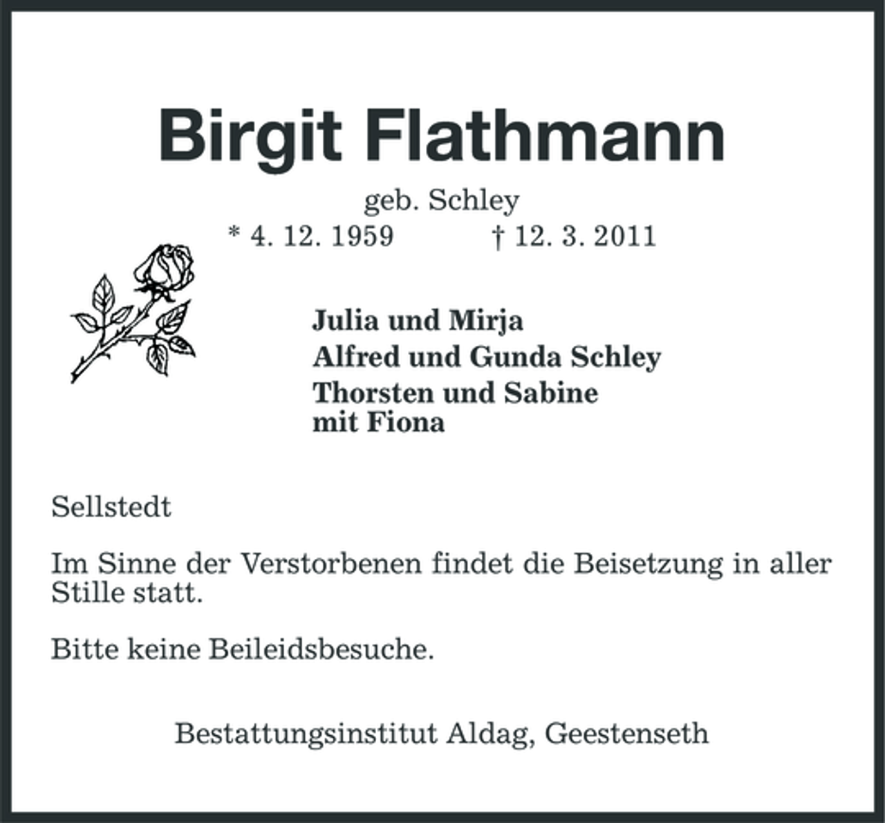 <p>Birgit Flathmann<br />geb. Schley * 4. 12. 1959 † 12. 3. 2011 Julia und Mirja Alfred und Gunda Schley Thorsten und Sabine mit Fiona Sellstedt Im Sinne der Verstorbenen findet die Beisetzung in aller Stille statt. Bitte keine Beileidsbesuche. Bestattungsinstitut Aldag, Geestenseth</p>