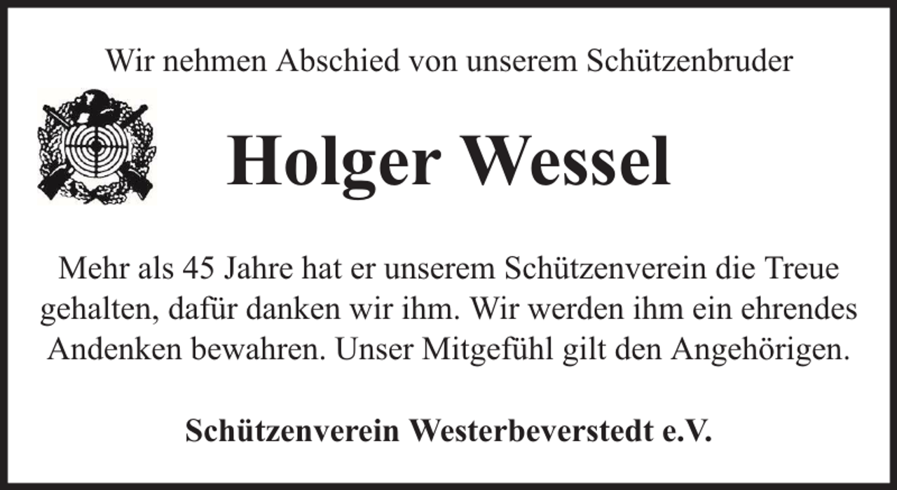 <p>Wir nehmen Abschied von unserem Schützenbruder</p><p>Holger Wessel<br />Mehr als 45 Jahre hat er unserem Schützenverein die Treue<br />gehalten, dafür danken wir ihm. Wir werden ihm ein ehrendes<br />Andenken bewahren. Unser Mitgefühl gilt den Angehörigen.<br />Schützenverein Westerbeverstedt e.V.</p>