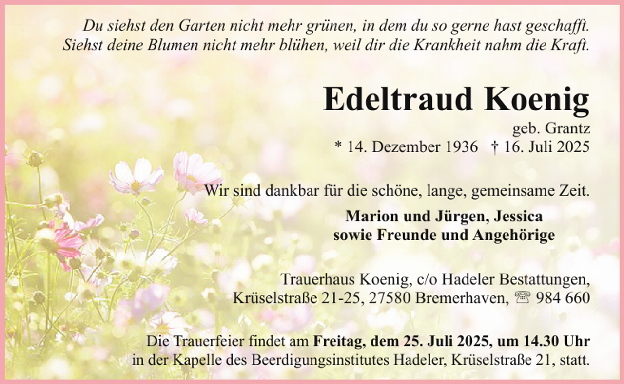 <p>Du siehst den Garten nicht mehr grünen, in dem du so gerne hast geschafft.<br />Siehst deine Blumen nicht mehr blühen, weil dir die Krankheit nahm die Kraft.</p><p>Edeltraud Koenig</p><p>geb. Grantz<br />* 14. Dezember 1936 † 16. Juli 2025</p><p>Wir sind dankbar für die schöne, lange, gemeinsame Zeit.<br />Marion und Jürgen, Jessica<br />sowie Freunde und Angehörige<br />Trauerhaus Koenig, c/o Hadeler Bestattungen,<br />Krüselstraße 21-25, 27580 Bremerhaven, ' 984 660<br />Die Trauerfeier findet am Freitag, dem 25. Juli 2025, um 14.30 Uhr<br />in der Kapelle des Beerdigungsinstitutes Hadeler, Krüselstraße 21, statt.</p>