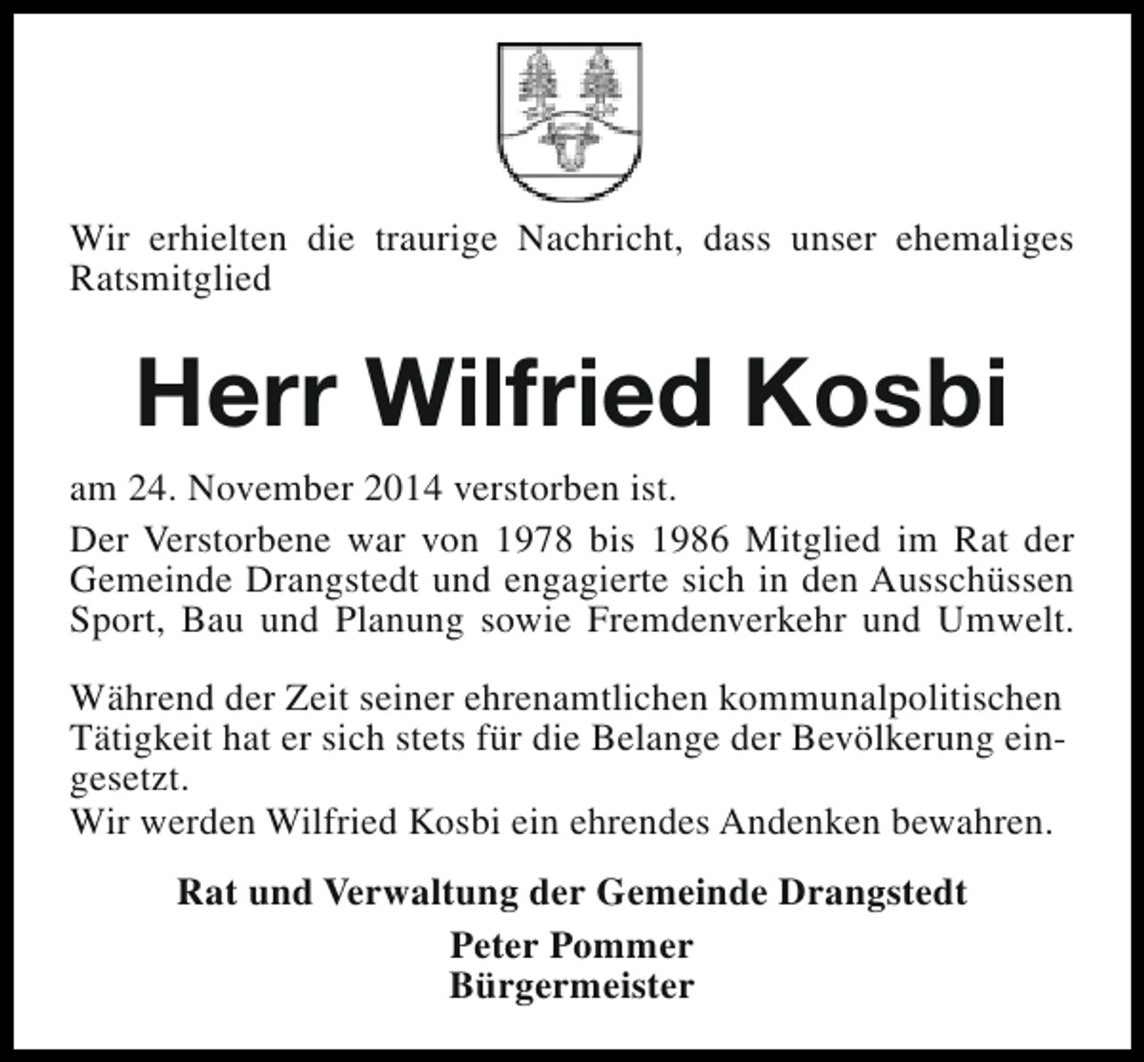 <p>Wir erhielten die traurige Nachricht, dass unser ehemaliges<br />Ratsmitglied</p><p>Herr Wilfried Kosbi<br />am 24. November 2014 verstorben ist.<br />Der Verstorbene war von 1978 bis 1986 Mitglied im Rat der<br />Gemeinde Drangstedt und engagierte sich in den Ausschüssen<br />Sport, Bau und Planung sowie Fremdenverkehr und Umwelt.<br />Während der Zeit seiner ehrenamtlichen kommunalpolitischen<br />Tätigkeit hat er sich stets für die Belange der Bevölkerung eingesetzt.<br />Wir werden Wilfried Kosbi ein ehrendes Andenken bewahren.<br />Rat und Verwaltung der Gemeinde Drangstedt<br />Peter Pommer<br />Bürgermeister</p>