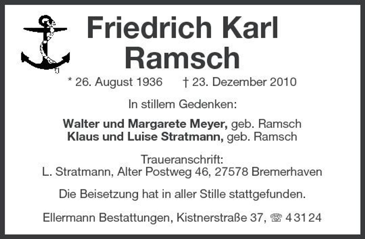 <p>Friedrich Karl Ramsch<br />* 26. August 1936 † 23. Dezember 2010 In stillem Gedenken: Walter und Margarete Meyer, geb. Ramsch Klaus und Luise Stratmann, geb. Ramsch Traueranschrift: L. Stratmann, Alter Postweg 46, 27578 Bremerhaven Die Beisetzung hat in aller Stille stattgefunden. Ellermann Bestattungen, Kistnerstraße 37, 4 31 24</p>
