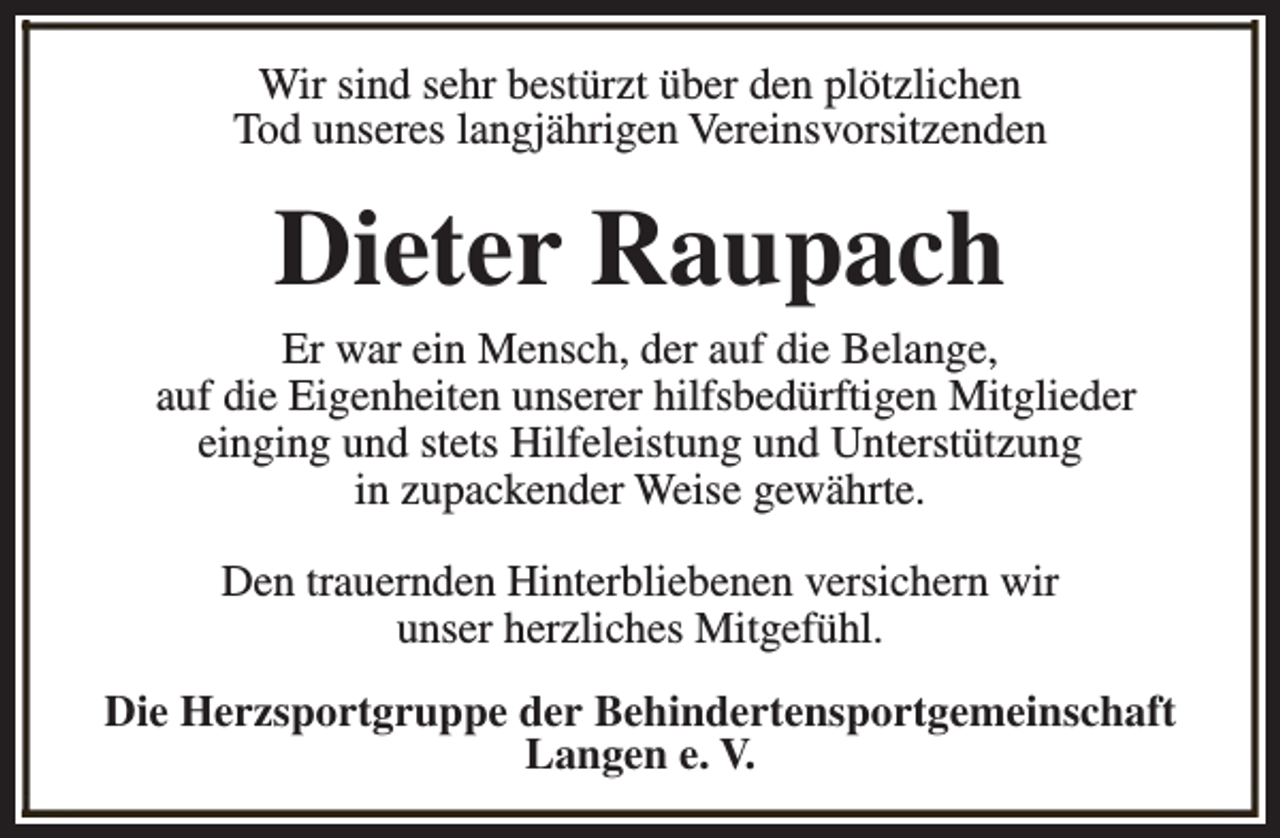 <p>Wir sind sehr bestürzt über den plötzlichen<br />Tod unseres langjährigen Vereinsvorsitzenden</p><p>Dieter Raupach</p><p>Er war ein Mensch, der auf die Belange,<br />auf die Eigenheiten unserer hilfsbedürftigen Mitglieder<br />einging und stets Hilfeleistung und Unterstützung<br />in zupackender Weise gewährte.<br />Den trauernden Hinterbliebenen versichern wir<br />unser herzliches Mitgefühl.<br />Die Herzsportgruppe der Behindertensportgemeinschaft<br />Langen e. V.</p>