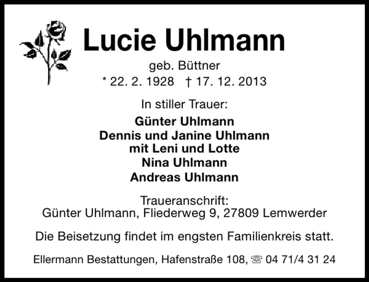 <p>Lucie Uhlmann<br />geb. Büttner<br />* 22. 2. 1928 † 17. 12. 2013</p><p>In stiller Trauer:<br />Günter Uhlmann<br />Dennis und Janine Uhlmann<br />mit Leni und Lotte<br />Nina Uhlmann<br />Andreas Uhlmann<br />Traueranschrift:<br />Günter Uhlmann, Fliederweg 9, 27809 Lemwerder<br />Die Beisetzung findet im engsten Familienkreis statt.<br />Ellermann Bestattungen, Hafenstraße 108, s 04 71/4 31 24</p>