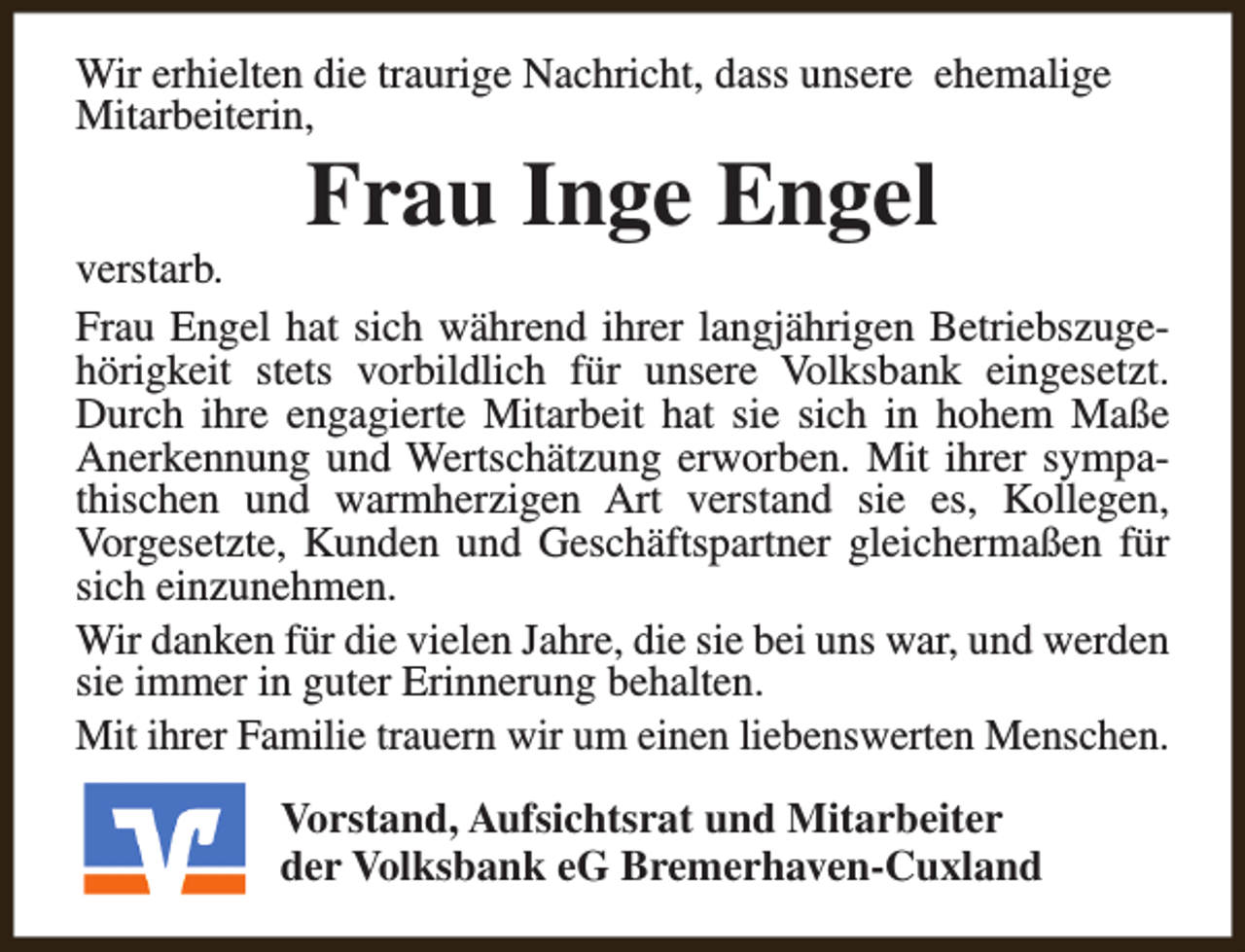 <p>Wir erhielten die traurige Nachricht, dass unsere ehemalige<br />Mitarbeiterin,</p><p>Frau Inge Engel</p><p>verstarb.<br />Frau Engel hat sich während ihrer langjährigen Betriebszugehörigkeit stets vorbildlich für unsere Volksbank eingesetzt.<br />Durch ihre engagierte Mitarbeit hat sie sich in hohem Maße<br />Anerkennung und Wertschätzung erworben. Mit ihrer sympathischen und warmherzigen Art verstand sie es, Kollegen,<br />Vorgesetzte, Kunden und Geschäftspartner gleichermaßen für<br />sich einzunehmen.<br />Wir danken für die vielen Jahre, die sie bei uns war, und werden<br />sie immer in guter Erinnerung behalten.<br />Mit ihrer Familie trauern wir um einen liebenswerten Menschen.<br />Vorstand, Aufsichtsrat und Mitarbeiter<br />der Volksbank eG Bremerhaven-Cuxland</p>