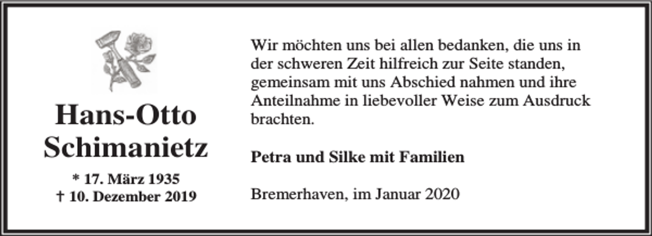 <p>Hans-Otto<br />Schimanietz<br />* 17. März 1935<br />B 10. Dezember 2019</p><p>Wir möchten uns bei allen bedanken, die uns in<br />der schweren Zeit hilfreich zur Seite standen,<br />gemeinsam mit uns Abschied nahmen und ihre<br />Anteilnahme in liebevoller Weise zum Ausdruck<br />brachten.<br />Petra und Silke mit Familien<br />Bremerhaven, im Januar 2020</p>