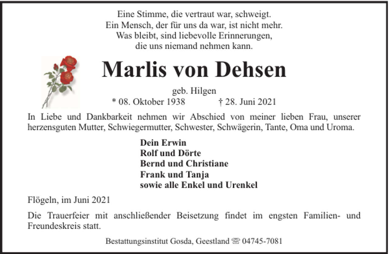 <p>Eine Stimme, die vertraut war, schweigt.<br />Ein Mensch, der für uns da war, ist nicht mehr.<br />Was bleibt, sind liebevolle Erinnerungen,<br />die uns niemand nehmen kann.</p><p>Marlis von Dehsen<br />geb. Hilgen<br />* 08. Oktober 1938<br />† 28. Juni 2021</p><p>In Liebe und Dankbarkeit nehmen wir Abschied von meiner lieben Frau, unserer<br />herzensguten Mutter, Schwiegermutter, Schwester, Schwägerin, Tante, Oma und Uroma.<br />Dein Erwin<br />Rolf und Dörte<br />Bernd und Christiane<br />Frank und Tanja<br />sowie alle Enkel und Urenkel<br />Flögeln, im Juni 2021<br />Die Trauerfeier mit anschließender Beisetzung findet im engsten Familien- und<br />Freundeskreis statt.<br />Bestattungsinstitut Gosda, Geestland</p><p>04745-7081</p>