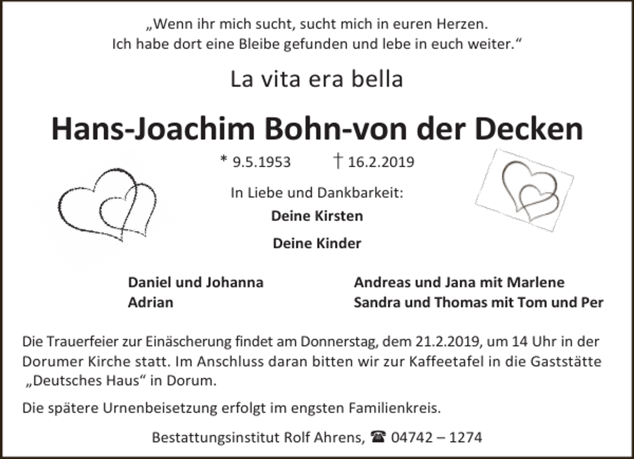 <p>„Wenn ihr mich sucht, sucht mich in euren Herzen.<br />Ich habe dort eine Bleibe gefunden und lebe in euch weiter.“</p><p>La vita era bella</p><p>Hans-Joachim Bohn-von der Decken<br />* 9.5.1953</p><p>† 16.2.2019</p><p>In Liebe und Dankbarkeit:<br />Deine Kirsten<br />Deine Kinder<br />Daniel und Johanna<br />Adrian</p><p>Andreas und Jana mit Marlene<br />Sandra und Thomas mit Tom und Per</p><p>Die Trauerfeier zur Einäscherung findet am Donnerstag, dem 21.2.2019, um 14 Uhr in der<br />Dorumer Kirche statt. Im Anschluss daran bitten wir zur Kaffeetafel in die Gaststätte<br />„Deutsches Haus“ in Dorum.<br />Die spätere Urnenbeisetzung erfolgt im engsten Familienkreis.<br />Bestattungsinstitut Rolf Ahrens,  04742 – 1274</p>