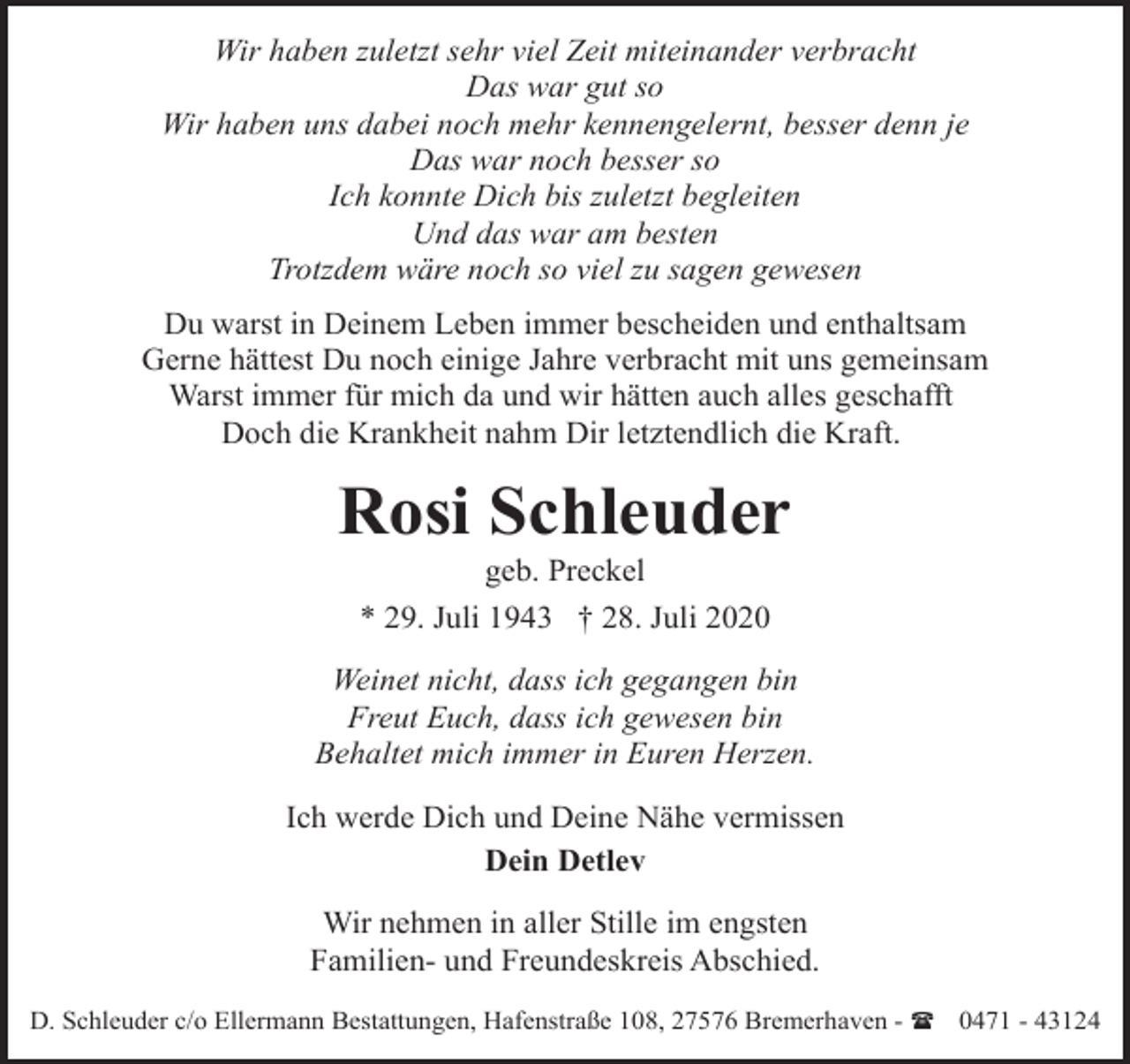 <p>Wir haben zuletzt sehr viel Zeit miteinander verbracht<br />Das war gut so<br />Wir haben uns dabei noch mehr kennengelernt, besser denn je<br />Das war noch besser so<br />Ich konnte Dich bis zuletzt begleiten<br />Und das war am besten<br />Trotzdem wäre noch so viel zu sagen gewesen<br />Du warst in Deinem Leben immer bescheiden und enthaltsam<br />Gerne hättest Du noch einige Jahre verbracht mit uns gemeinsam<br />Warst immer für mich da und wir hätten auch alles geschafft<br />Doch die Krankheit nahm Dir letztendlich die Kraft.</p><p>Rosi Schleuder<br />geb. Preckel</p><p>* 29. Juli 1943 † 28. Juli 2020<br />Weinet nicht, dass ich gegangen bin<br />Freut Euch, dass ich gewesen bin<br />Behaltet mich immer in Euren Herzen.<br />Ich werde Dich und Deine Nähe vermissen<br />Dein Detlev<br />Wir nehmen in aller Stille im engsten<br />Familien- und Freundeskreis Abschied.<br />D. Schleuder c/o Ellermann Bestattungen, Hafenstraße 108, 27576 Bremerhaven - ( 0471 - 43124</p>