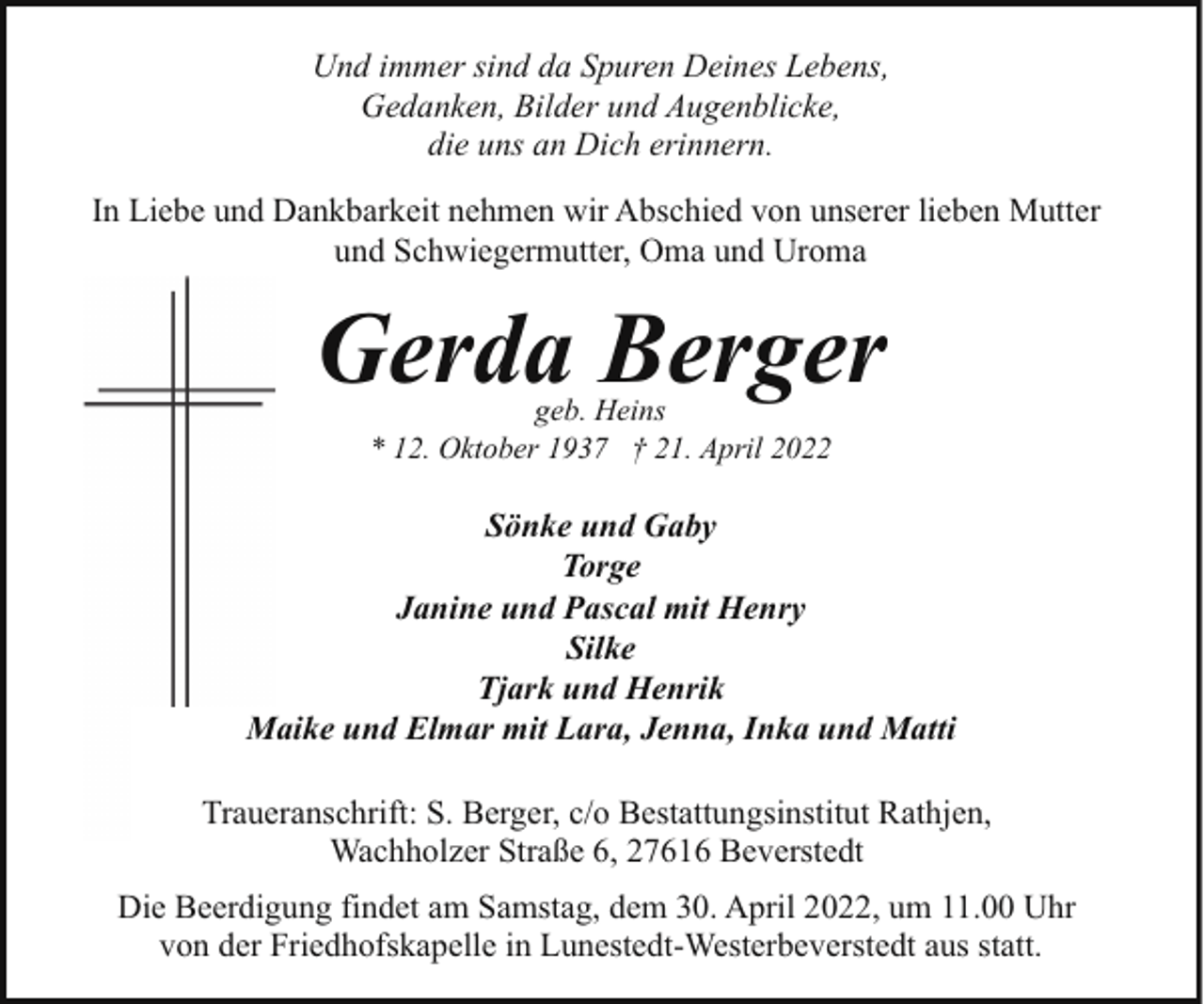 <p>Und immer sind da Spuren Deines Lebens,<br />Gedanken, Bilder und Augenblicke,<br />die uns an Dich erinnern.<br />In Liebe und Dankbarkeit nehmen wir Abschied von unserer lieben Mutter<br />und Schwiegermutter, Oma und Uroma</p><p>Gerda Berger<br />geb. Heins<br />* 12. Oktober 1937 † 21. April 2022</p><p>Sönke und Gaby<br />Torge<br />Janine und Pascal mit Henry<br />Silke<br />Tjark und Henrik<br />Maike und Elmar mit Lara, Jenna, Inka und Matti<br />Traueranschrift: S. Berger, c/o Bestattungsinstitut Rathjen,<br />Wachholzer Straße 6, 27616 Beverstedt<br />Die Beerdigung findet am Samstag, dem 30. April 2022, um 11.00 Uhr<br />von der Friedhofskapelle in Lunestedt-Westerbeverstedt aus statt.</p>