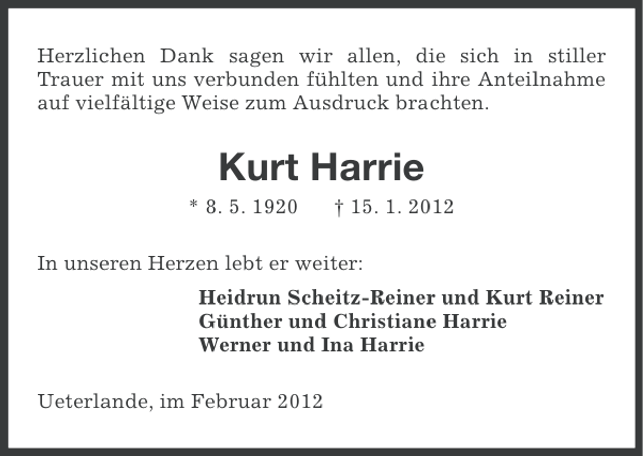 <p>Herzlichen Dank sagen wir allen, die sich in stiller<br />Trauer mit uns verbunden fühlten und ihre Anteilnahme<br />auf vielfältige Weise zum Ausdruck brachten.</p><p>Kurt Harrie<br />* 8. 5. 1920</p><p>† 15. 1. 2012</p><p>In unseren Herzen lebt er weiter:<br />Heidrun Scheitz-Reiner und Kurt Reiner<br />Günther und Christiane Harrie<br />Werner und Ina Harrie<br />Ueterlande, im Februar 2012</p>