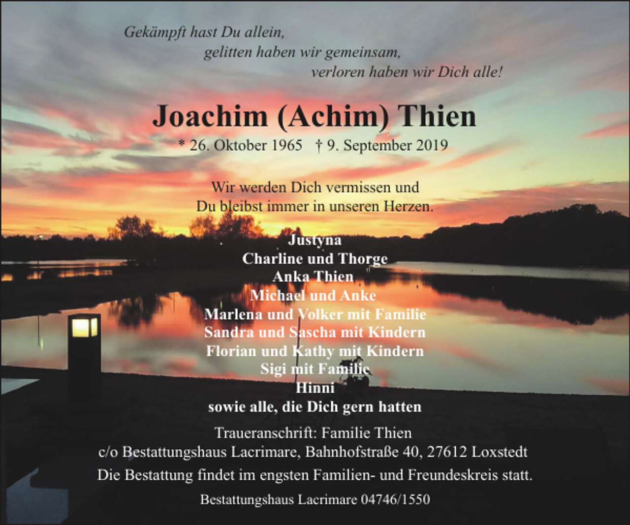 <p>Gekämpft hast Du allein,<br />gelitten haben wir gemeinsam,<br />verloren haben wir Dich alle!</p><p>Joachim (Achim) Thien<br />* 26. Oktober 1965 † 9. September 2019<br />Wir werden Dich vermissen und<br />Du bleibst immer in unseren Herzen.<br />Justyna<br />Charline und Thorge<br />Anka Thien<br />Michael und Anke<br />Marlena und Volker mit Familie<br />Sandra und Sascha mit Kindern<br />Florian und Kathy mit Kindern<br />Sigi mit Familie<br />Hinni<br />sowie alle, die Dich gern hatten<br />Traueranschrift: Familie Thien<br />c/o Bestattungshaus Lacrimare, Bahnhofstraße 40, 27612 Loxstedt<br />Die Bestattung findet im engsten Familien- und Freundeskreis statt.<br />Bestattungshaus Lacrimare 04746/1550</p>