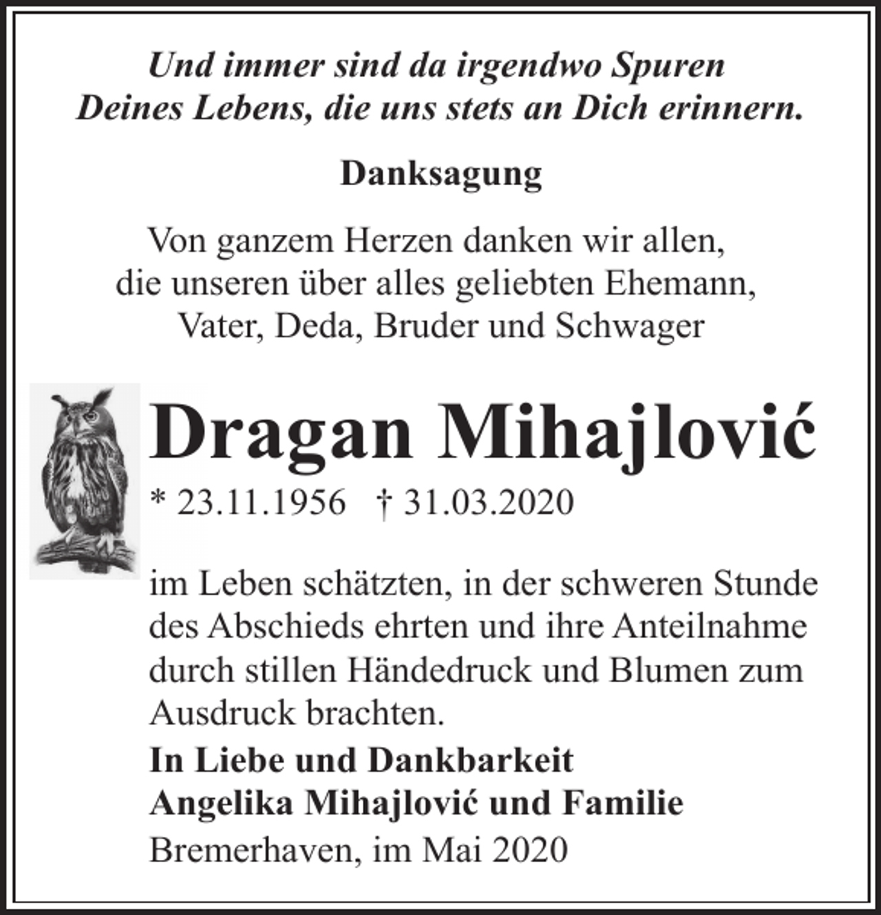 <p>Und immer sind da irgendwo Spuren<br />Deines Lebens, die uns stets an Dich erinnern.<br />Danksagung<br />Von ganzem Herzen danken wir allen,<br />die unseren über alles geliebten Ehemann,<br />Vater, Deda, Bruder und Schwager</p><p>Dragan Mihajlović</p><p>* 23.11.1956 † 31.03.2020</p><p>im Leben schätzten, in der schweren Stunde<br />des Abschieds ehrten und ihre Anteilnahme<br />durch stillen Händedruck und Blumen zum<br />Ausdruck brachten.<br />In Liebe und Dankbarkeit<br />Angelika Mihajlović und Familie<br />Bremerhaven, im Mai 2020</p>