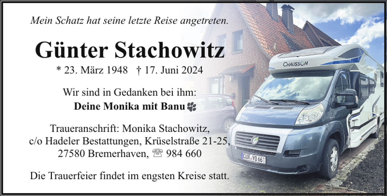 <p>Mein Schatz hat seine letzte Reise angetreten.</p><p>Günter Stachowitz<br />* 23. März 1948 † 17. Juni 2024<br />Wir sind in Gedanken bei ihm:<br />Deine Monika mit Banu<br />Traueranschrift: Monika Stachowitz,<br />c/o Hadeler Bestattungen, Krüselstraße 21-25,<br />27580 Bremerhaven, ' 984 660<br />Die Trauerfeier findet im engsten Kreise statt.</p>
