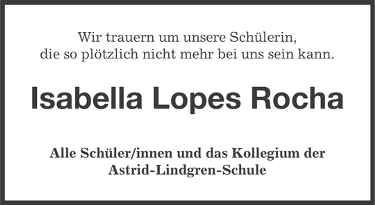 <p>Wir trauern um unsere Schülerin,<br />die so plötzlich nicht mehr bei uns sein kann.</p><p>Isabella Lopes Rocha<br />Alle Schüler/innen und das Kollegium der<br />Astrid-Lindgren-Schule</p>