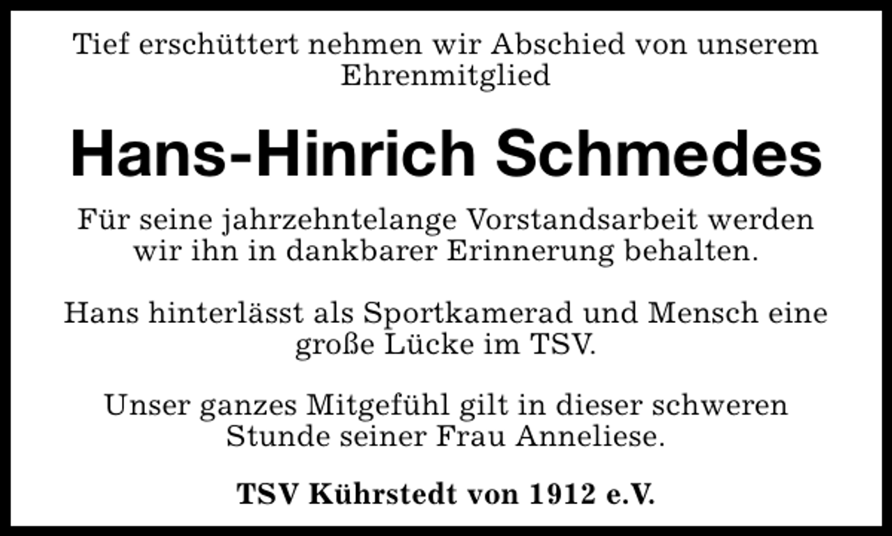 <p>Tief erschüttert nehmen wir Abschied von unserem<br />Ehrenmitglied</p><p>Hans-Hinrich Schmedes<br />Für seine jahrzehntelange Vorstandsarbeit werden<br />wir ihn in dankbarer Erinnerung behalten.<br />Hans hinterlässt als Sportkamerad und Mensch eine<br />große Lücke im TSV.<br />Unser ganzes Mitgefühl gilt in dieser schweren<br />Stunde seiner Frau Anneliese.<br />TSV Kührstedt von 1912 e.V.</p>
