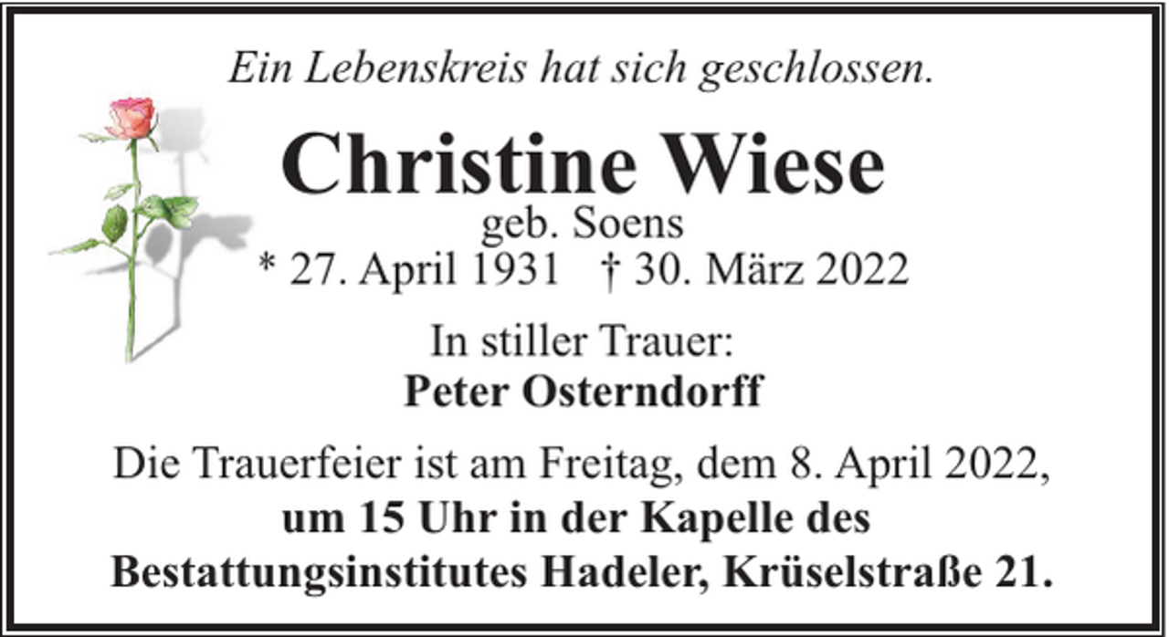 <p>Ein Lebenskreis hat sich geschlossen.</p><p>Christine Wiese</p><p>geb. Soens<br />* 27. April 1931 † 30. März 2022<br />In stiller Trauer:<br />Peter Osterndorff<br />Die Trauerfeier ist am Freitag, dem 8. April 2022,<br />um 15 Uhr in der Kapelle des<br />Bestattungsinstitutes Hadeler, Krüselstraße 21.</p>