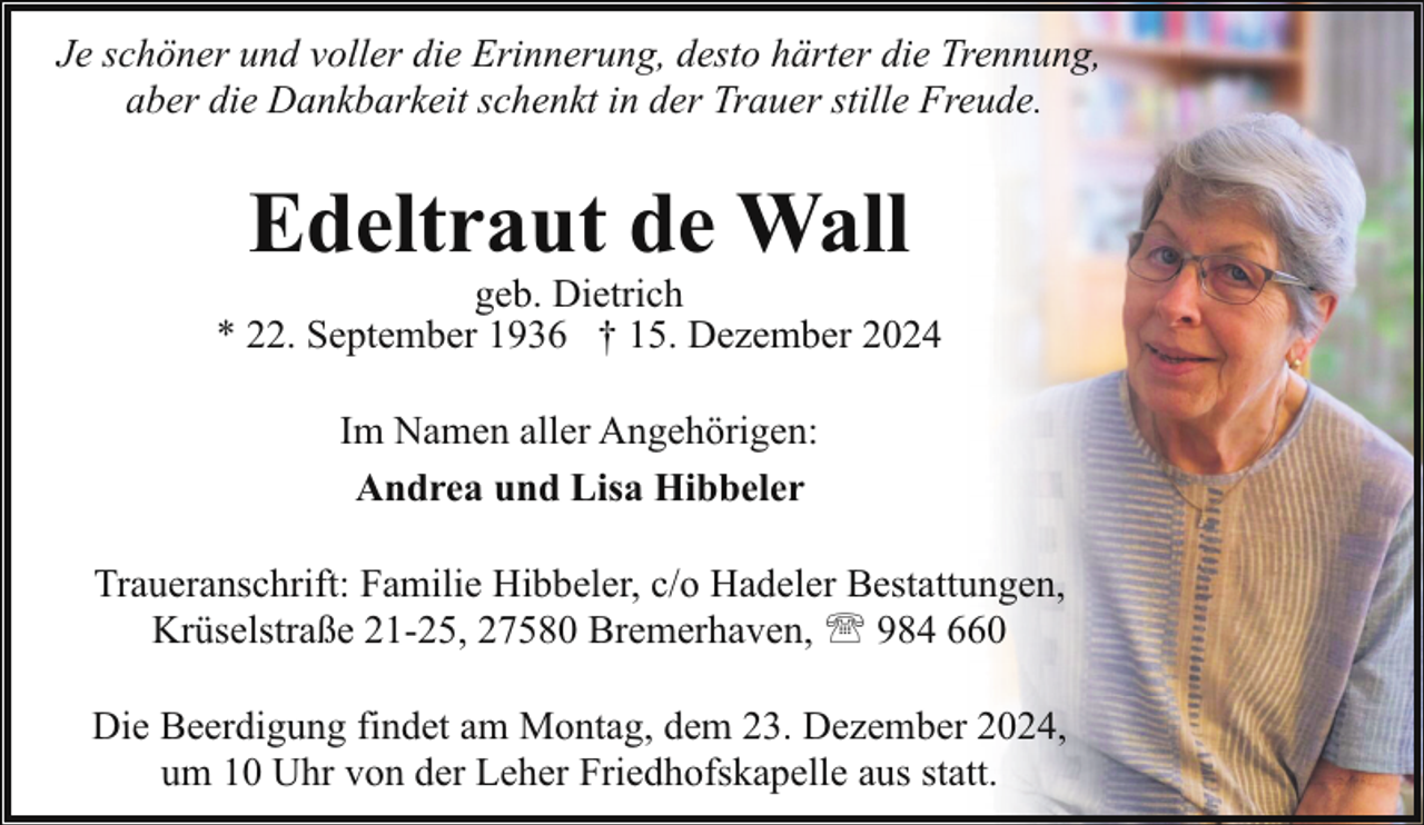 <p>Je schöner und voller die Erinnerung, desto härter die Trennung,<br />aber die Dankbarkeit schenkt in der Trauer stille Freude.</p><p>Edeltraut de Wall</p><p>geb. Dietrich<br />* 22. September 1936 † 15. Dezember 2024<br />Im Namen aller Angehörigen:<br />Andrea und Lisa Hibbeler<br />Traueranschrift: Familie Hibbeler, c/o Hadeler Bestattungen,<br />Krüselstraße 21-25, 27580 Bremerhaven, ' 984 660<br />Die Beerdigung findet am Montag, dem 23. Dezember 2024,<br />um 10 Uhr von der Leher Friedhofskapelle aus statt.</p>