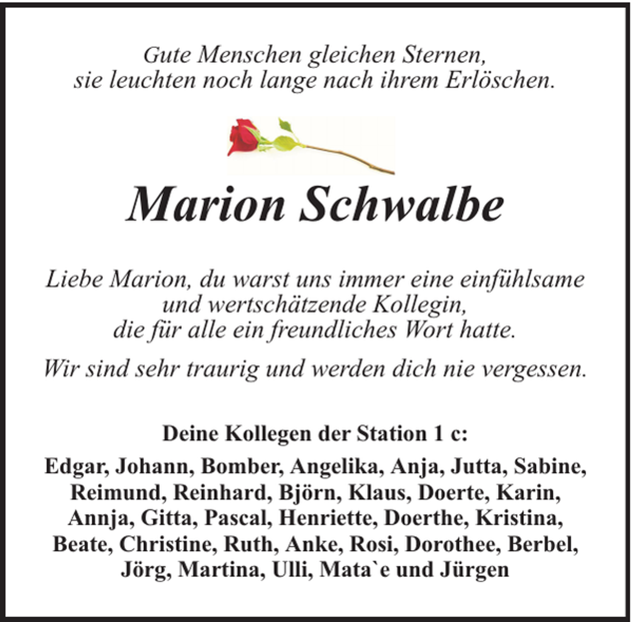 <p>Gute Menschen gleichen Sternen,<br />sie leuchten noch lange nach ihrem Erlöschen.</p><p>Marion Schwalbe<br />Liebe Marion, du warst uns immer eine einfühlsame<br />und wertschätzende Kollegin,<br />die für alle ein freundliches Wort hatte.<br />Wir sind sehr traurig und werden dich nie vergessen.<br />Deine Kollegen der Station 1 c:<br />Edgar, Johann, Bomber, Angelika, Anja, Jutta, Sabine,<br />Reimund, Reinhard, Björn, Klaus, Doerte, Karin,<br />Annja, Gitta, Pascal, Henriette, Doerthe, Kristina,<br />Beate, Christine, Ruth, Anke, Rosi, Dorothee, Berbel,<br />Jörg, Martina, Ulli, Mata`e und Jürgen</p>