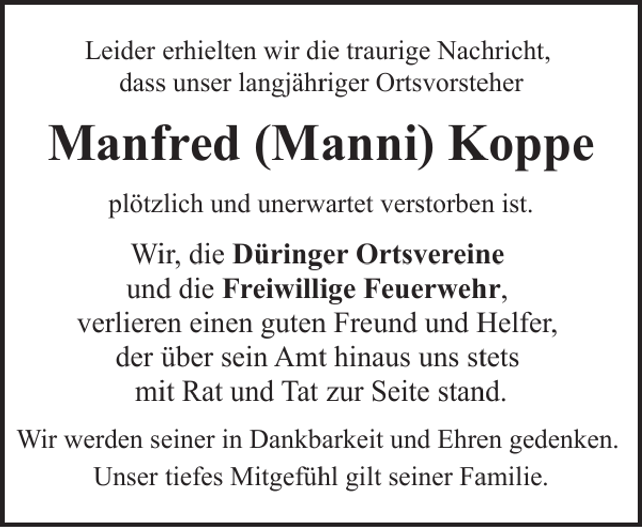 <p>Leider erhielten wir die traurige Nachricht,<br />dass unser langjähriger Ortsvorsteher</p><p>Manfred (Manni) Koppe<br />plötzlich und unerwartet verstorben ist.</p><p>Wir, die Düringer Ortsvereine<br />und die Freiwillige Feuerwehr,<br />verlieren einen guten Freund und Helfer,<br />der über sein Amt hinaus uns stets<br />mit Rat und Tat zur Seite stand.<br />Wir werden seiner in Dankbarkeit und Ehren gedenken.<br />Unser tiefes Mitgefühl gilt seiner Familie.</p>