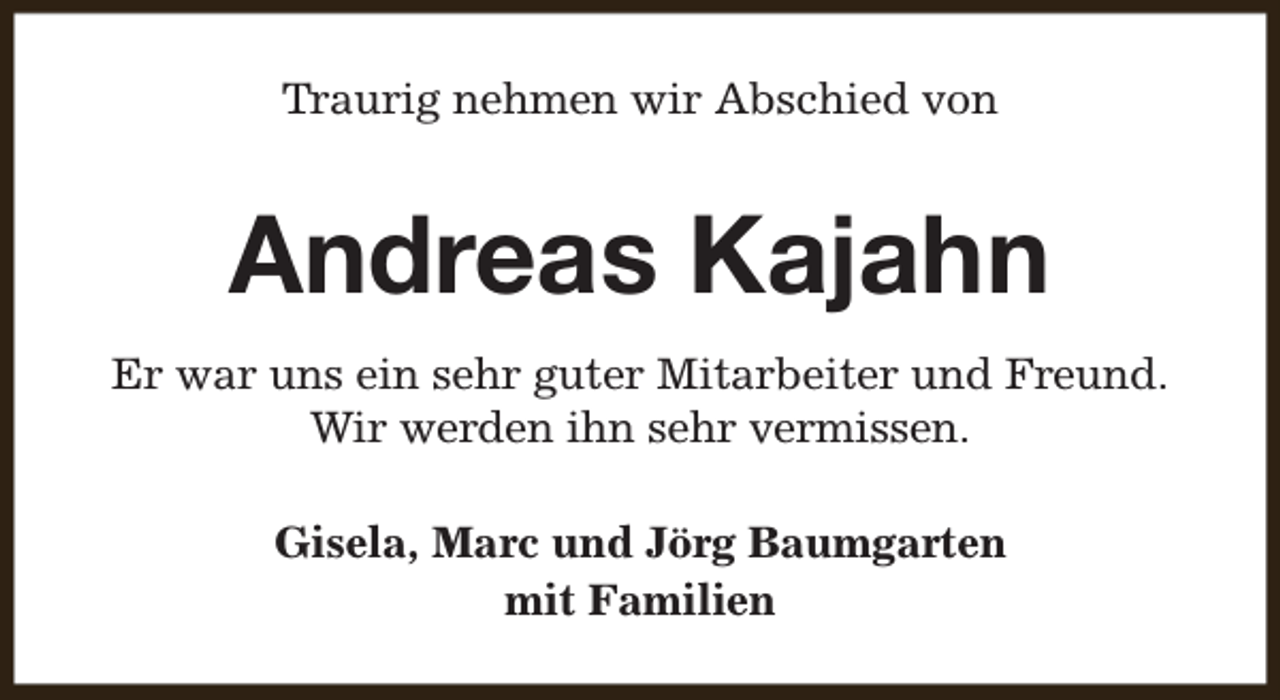 <p>Traurig nehmen wir Abschied von</p><p>Andreas Kajahn<br />Er war uns ein sehr guter Mitarbeiter und Freund.<br />Wir werden ihn sehr vermissen.<br />Gisela, Marc und Jörg Baumgarten<br />mit Familien</p>