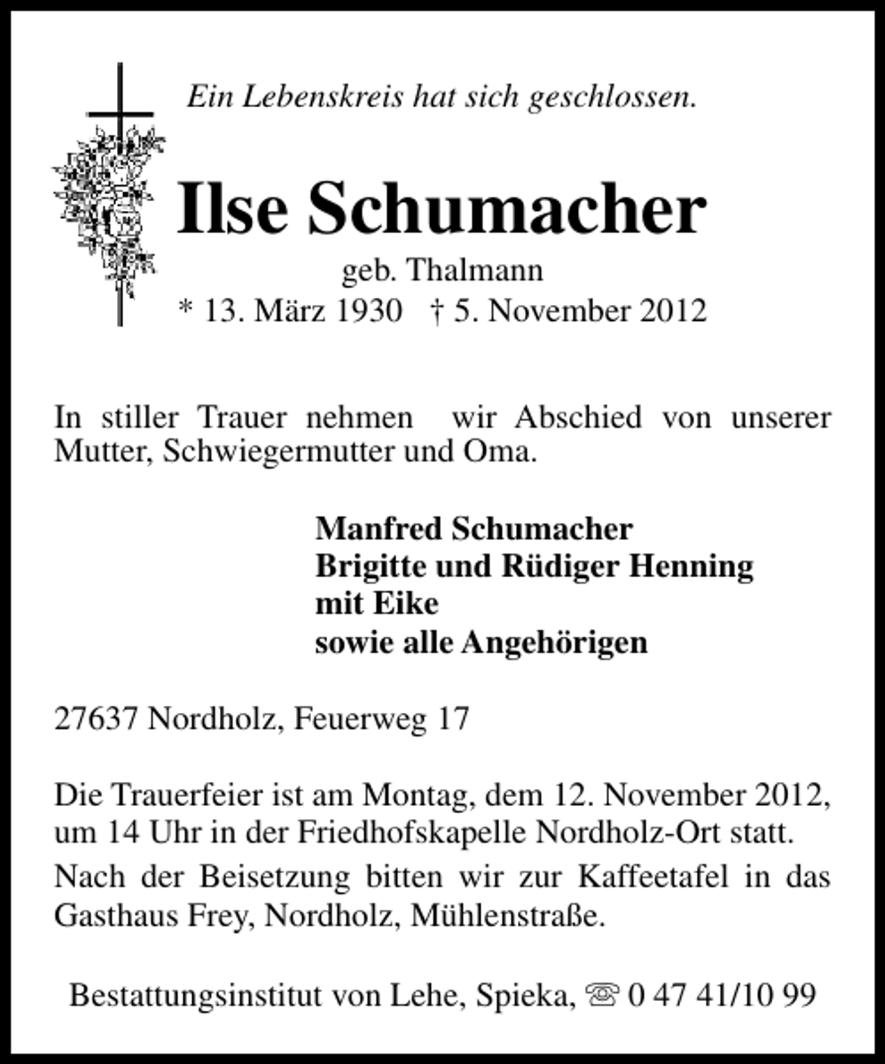 <p>Ein Lebenskreis hat sich geschlossen.</p><p>Ilse Schumacher<br />geb. Thalmann<br />* 13. März 1930 † 5. November 2012</p><p>In stiller Trauer nehmen wir Abschied von unserer<br />Mutter, Schwiegermutter und Oma.<br />Manfred Schumacher<br />Brigitte und Rüdiger Henning<br />mit Eike<br />sowie alle Angehörigen<br />27637 Nordholz, Feuerweg 17<br />Die Trauerfeier ist am Montag, dem 12. November 2012,<br />um 14 Uhr in der Friedhofskapelle Nordholz-Ort statt.<br />Nach der Beisetzung bitten wir zur Kaffeetafel in das<br />Gasthaus Frey, Nordholz, Mühlenstraße.<br />Bestattungsinstitut von Lehe, Spieka, s 0 47 41/10 99</p>
