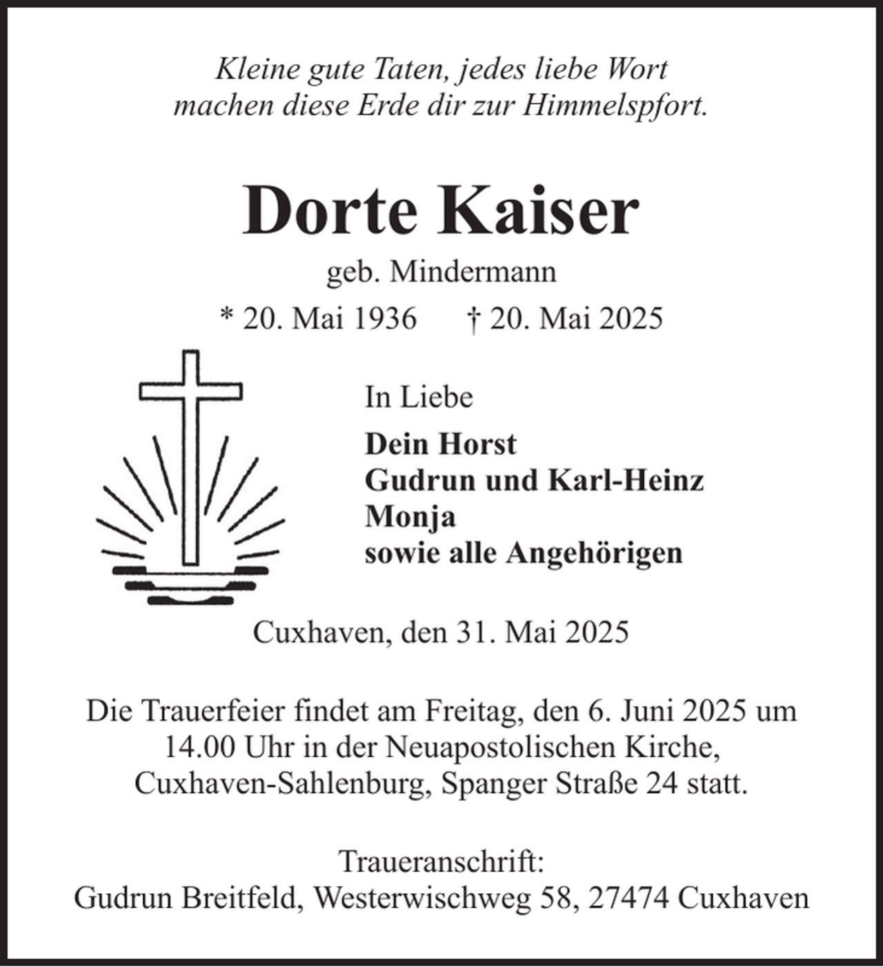 <p>Kleine gute Taten, jedes liebe Wort<br />machen diese Erde dir zur Himmelspfort.</p><p>Dorte Kaiser<br />geb. Mindermann<br />* 20. Mai 1936 † 20. Mai 2025<br />In Liebe<br />Dein Horst<br />Gudrun und Karl-Heinz<br />Monja<br />sowie alle Angehörigen<br />Cuxhaven, den 31. Mai 2025<br />Die Trauerfeier findet am Freitag, den 6. Juni 2025 um<br />14.00 Uhr in der Neuapostolischen Kirche,<br />Cuxhaven-Sahlenburg, Spanger Straße 24 statt.<br />Traueranschrift:<br />Gudrun Breitfeld, Westerwischweg 58, 27474 Cuxhaven</p>