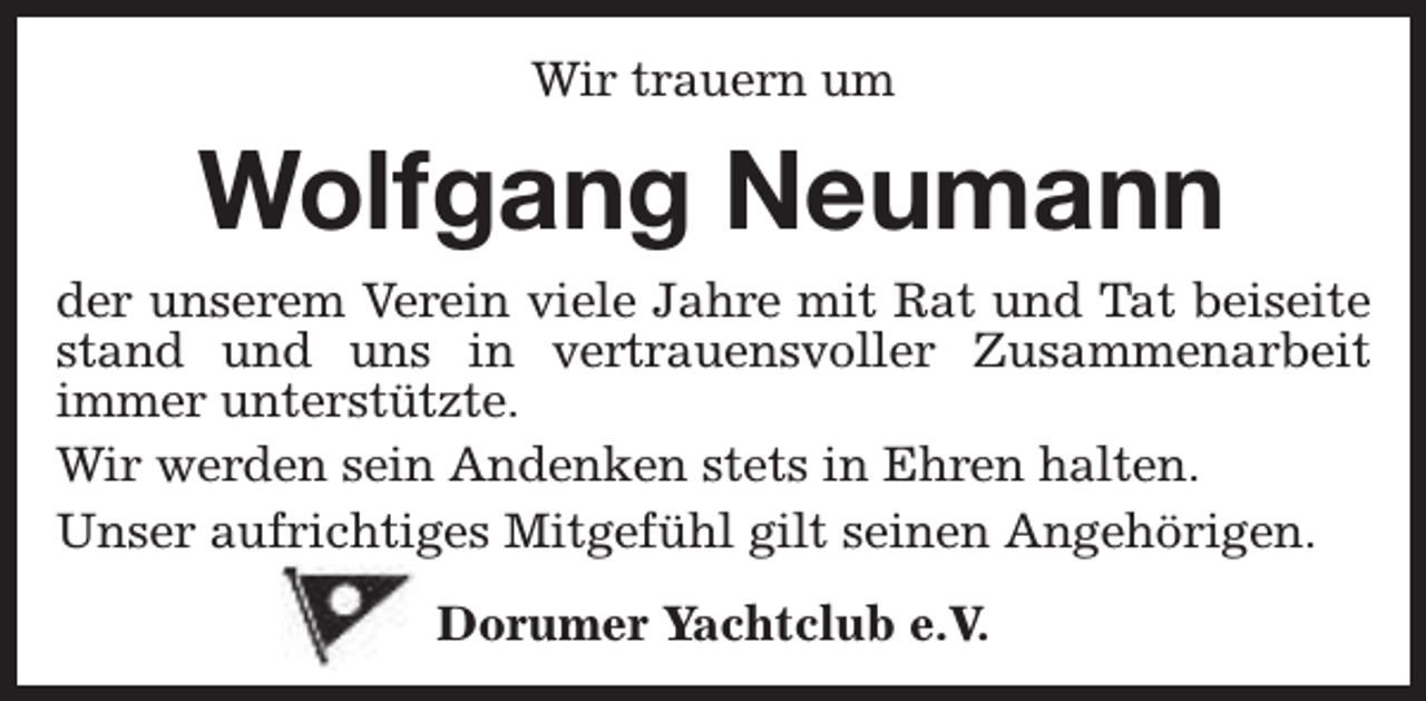 <p>Wir trauern um</p><p>Wolfgang Neumann<br />der unserem Verein viele Jahre mit Rat und Tat beiseite<br />stand und uns in vertrauensvoller Zusammenarbeit<br />immer unterstützte.<br />Wir werden sein Andenken stets in Ehren halten.<br />Unser aufrichtiges Mitgefühl gilt seinen Angehörigen.<br />Dorumer Yachtclub e.V.</p>