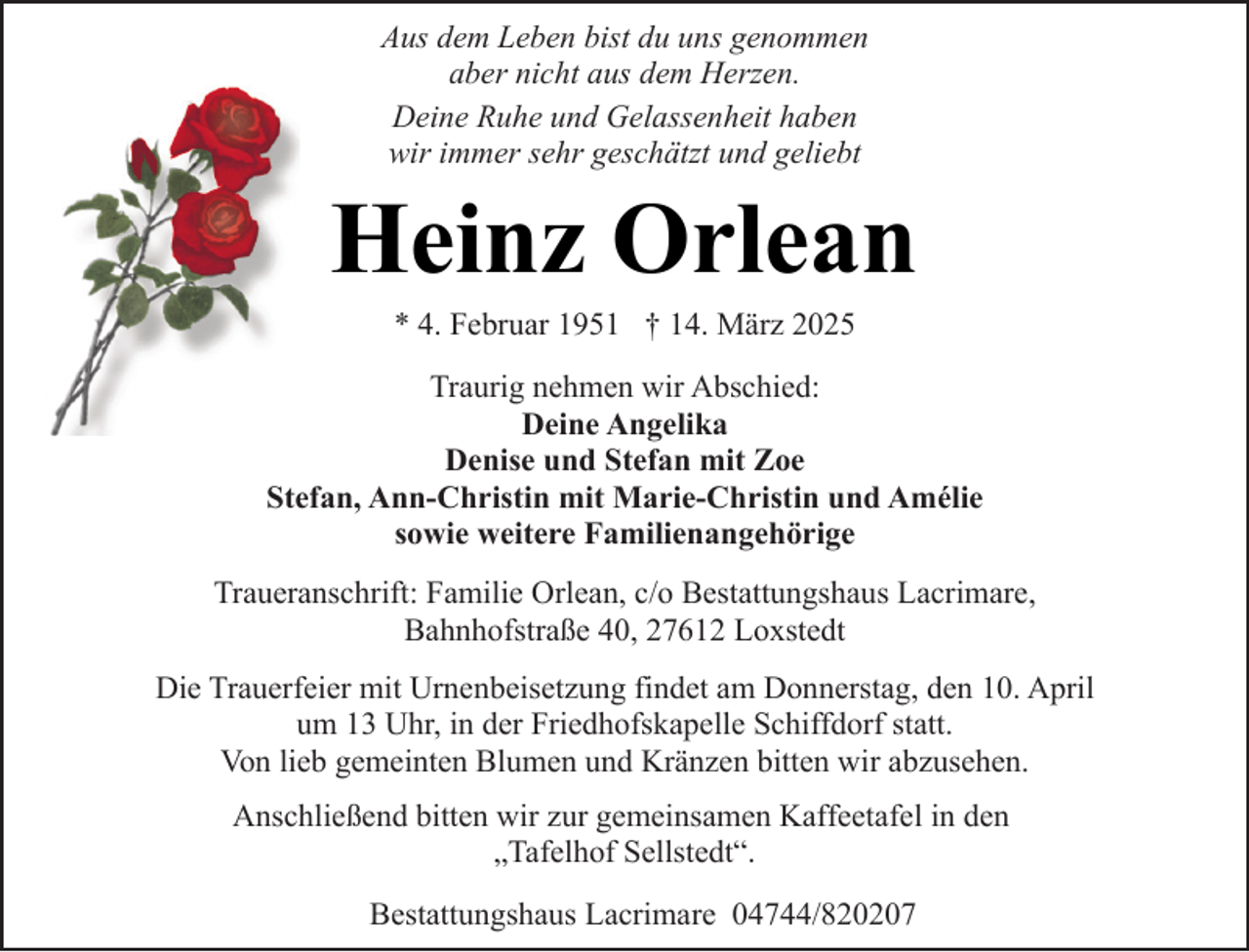 <p>Aus dem Leben bist du uns genommen<br />aber nicht aus dem Herzen.<br />Deine Ruhe und Gelassenheit haben<br />wir immer sehr geschätzt und geliebt</p><p>Heinz Orlean<br />* 4. Februar 1951 † 14. März 2025</p><p>Traurig nehmen wir Abschied:<br />Deine Angelika<br />Denise und Stefan mit Zoe<br />Stefan, Ann-Christin mit Marie-Christin und Amélie<br />sowie weitere Familienangehörige<br />Traueranschrift: Familie Orlean, c/o Bestattungshaus Lacrimare,<br />Bahnhofstraße 40, 27612 Loxstedt<br />Die Trauerfeier mit Urnenbeisetzung findet am Donnerstag, den 10. April<br />um 13 Uhr, in der Friedhofskapelle Schiffdorf statt.<br />Von lieb gemeinten Blumen und Kränzen bitten wir abzusehen.<br />Anschließend bitten wir zur gemeinsamen Kaffeetafel in den<br />„Tafelhof Sellstedt“.<br />Bestattungshaus Lacrimare 04744/820207</p>