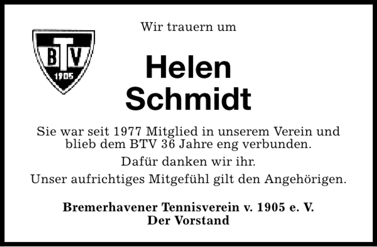 <p>Wir trauern um</p><p>Helen<br />Schmidt<br />Sie war seit 1977 Mitglied in unserem Verein und<br />blieb dem BTV 36 Jahre eng verbunden.<br />Dafür danken wir ihr.<br />Unser aufrichtiges Mitgefühl gilt den Angehörigen.<br />Bremerhavener Tennisverein v. 1905 e. V.<br />Der Vorstand</p>